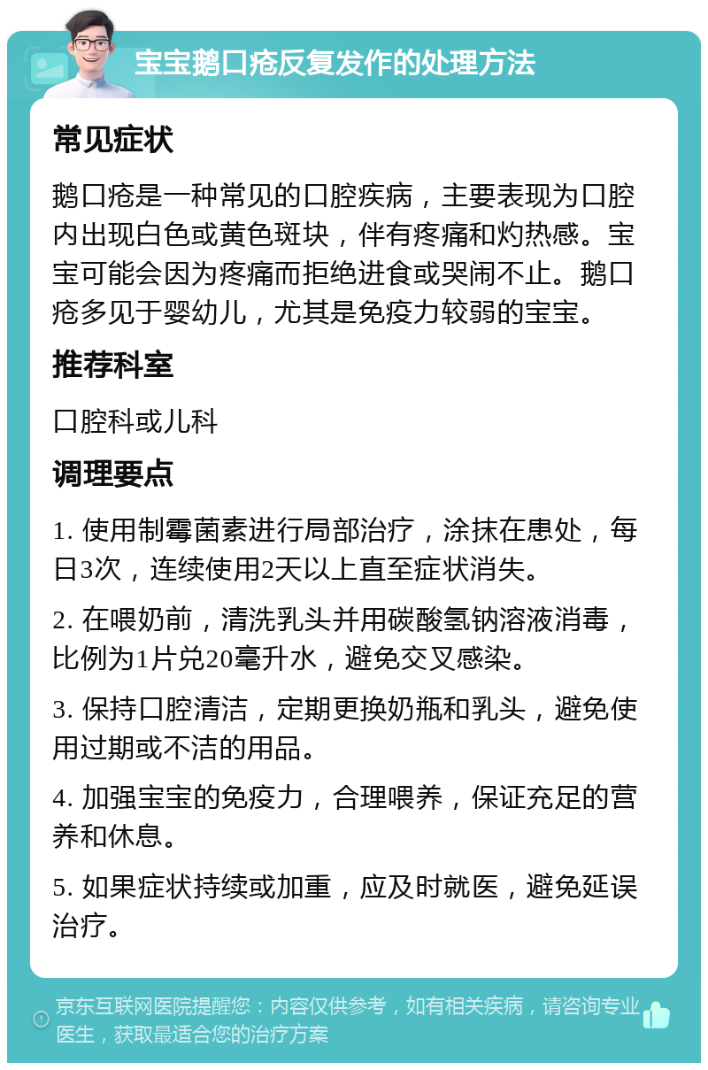 宝宝鹅口疮反复发作的处理方法 常见症状 鹅口疮是一种常见的口腔疾病，主要表现为口腔内出现白色或黄色斑块，伴有疼痛和灼热感。宝宝可能会因为疼痛而拒绝进食或哭闹不止。鹅口疮多见于婴幼儿，尤其是免疫力较弱的宝宝。 推荐科室 口腔科或儿科 调理要点 1. 使用制霉菌素进行局部治疗，涂抹在患处，每日3次，连续使用2天以上直至症状消失。 2. 在喂奶前，清洗乳头并用碳酸氢钠溶液消毒，比例为1片兑20毫升水，避免交叉感染。 3. 保持口腔清洁，定期更换奶瓶和乳头，避免使用过期或不洁的用品。 4. 加强宝宝的免疫力，合理喂养，保证充足的营养和休息。 5. 如果症状持续或加重，应及时就医，避免延误治疗。