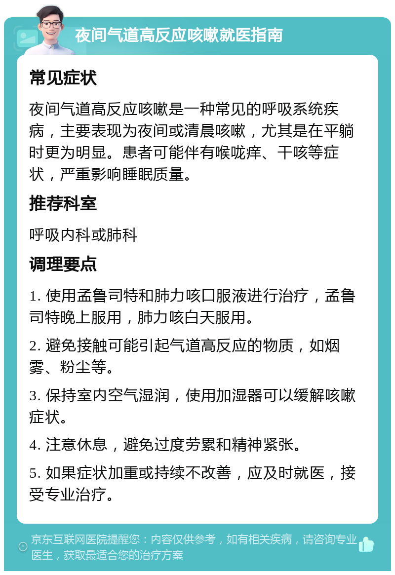 夜间气道高反应咳嗽就医指南 常见症状 夜间气道高反应咳嗽是一种常见的呼吸系统疾病，主要表现为夜间或清晨咳嗽，尤其是在平躺时更为明显。患者可能伴有喉咙痒、干咳等症状，严重影响睡眠质量。 推荐科室 呼吸内科或肺科 调理要点 1. 使用孟鲁司特和肺力咳口服液进行治疗，孟鲁司特晚上服用，肺力咳白天服用。 2. 避免接触可能引起气道高反应的物质，如烟雾、粉尘等。 3. 保持室内空气湿润，使用加湿器可以缓解咳嗽症状。 4. 注意休息，避免过度劳累和精神紧张。 5. 如果症状加重或持续不改善，应及时就医，接受专业治疗。