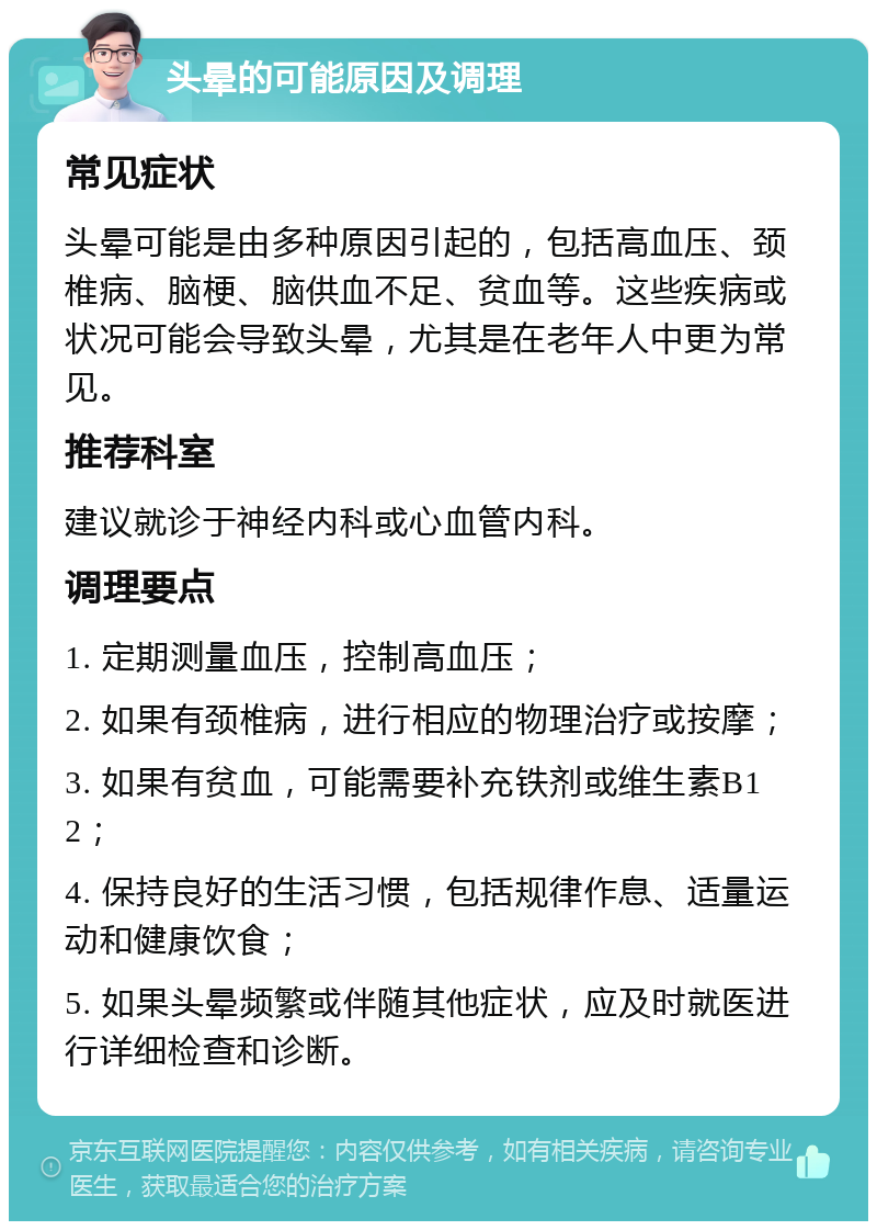 头晕的可能原因及调理 常见症状 头晕可能是由多种原因引起的，包括高血压、颈椎病、脑梗、脑供血不足、贫血等。这些疾病或状况可能会导致头晕，尤其是在老年人中更为常见。 推荐科室 建议就诊于神经内科或心血管内科。 调理要点 1. 定期测量血压，控制高血压； 2. 如果有颈椎病，进行相应的物理治疗或按摩； 3. 如果有贫血，可能需要补充铁剂或维生素B12； 4. 保持良好的生活习惯，包括规律作息、适量运动和健康饮食； 5. 如果头晕频繁或伴随其他症状，应及时就医进行详细检查和诊断。