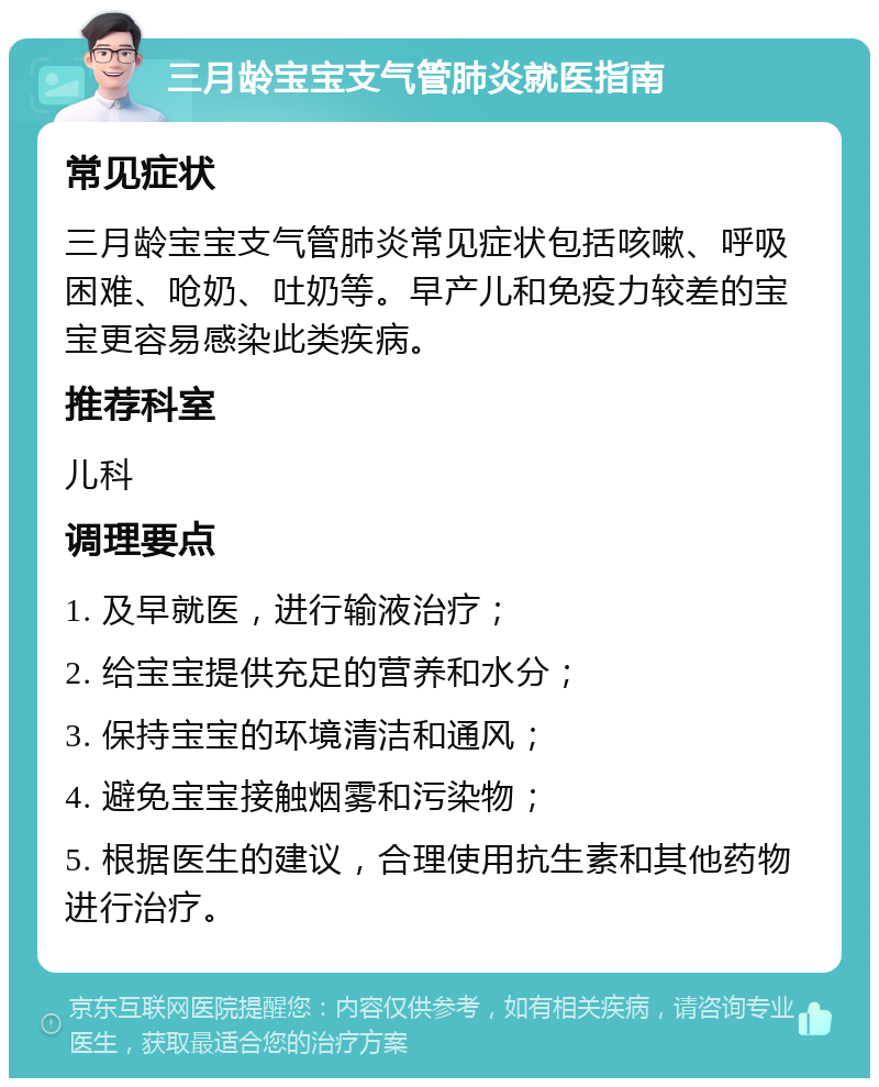 三月龄宝宝支气管肺炎就医指南 常见症状 三月龄宝宝支气管肺炎常见症状包括咳嗽、呼吸困难、呛奶、吐奶等。早产儿和免疫力较差的宝宝更容易感染此类疾病。 推荐科室 儿科 调理要点 1. 及早就医，进行输液治疗； 2. 给宝宝提供充足的营养和水分； 3. 保持宝宝的环境清洁和通风； 4. 避免宝宝接触烟雾和污染物； 5. 根据医生的建议，合理使用抗生素和其他药物进行治疗。