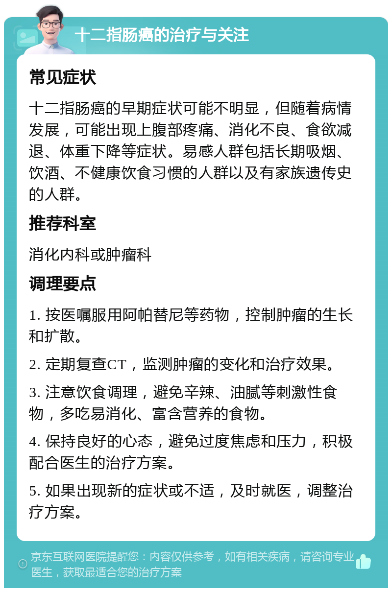 十二指肠癌的治疗与关注 常见症状 十二指肠癌的早期症状可能不明显，但随着病情发展，可能出现上腹部疼痛、消化不良、食欲减退、体重下降等症状。易感人群包括长期吸烟、饮酒、不健康饮食习惯的人群以及有家族遗传史的人群。 推荐科室 消化内科或肿瘤科 调理要点 1. 按医嘱服用阿帕替尼等药物，控制肿瘤的生长和扩散。 2. 定期复查CT，监测肿瘤的变化和治疗效果。 3. 注意饮食调理，避免辛辣、油腻等刺激性食物，多吃易消化、富含营养的食物。 4. 保持良好的心态，避免过度焦虑和压力，积极配合医生的治疗方案。 5. 如果出现新的症状或不适，及时就医，调整治疗方案。