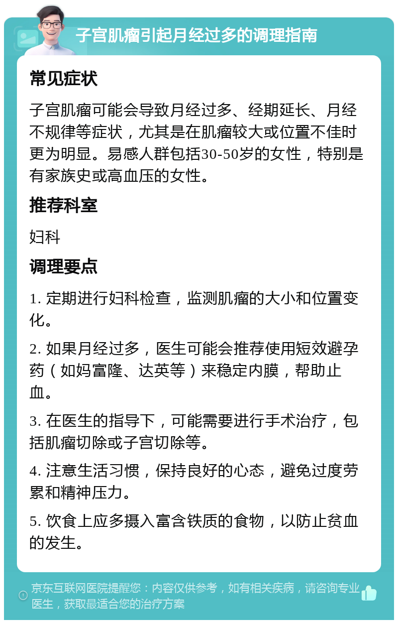 子宫肌瘤引起月经过多的调理指南 常见症状 子宫肌瘤可能会导致月经过多、经期延长、月经不规律等症状，尤其是在肌瘤较大或位置不佳时更为明显。易感人群包括30-50岁的女性，特别是有家族史或高血压的女性。 推荐科室 妇科 调理要点 1. 定期进行妇科检查，监测肌瘤的大小和位置变化。 2. 如果月经过多，医生可能会推荐使用短效避孕药（如妈富隆、达英等）来稳定内膜，帮助止血。 3. 在医生的指导下，可能需要进行手术治疗，包括肌瘤切除或子宫切除等。 4. 注意生活习惯，保持良好的心态，避免过度劳累和精神压力。 5. 饮食上应多摄入富含铁质的食物，以防止贫血的发生。