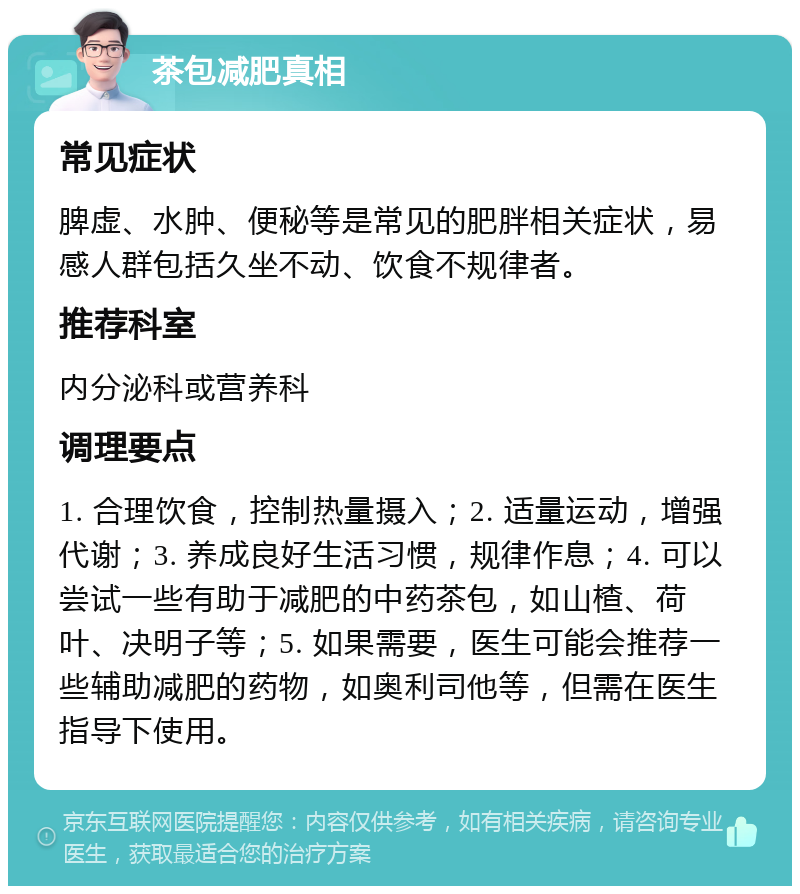 茶包减肥真相 常见症状 脾虚、水肿、便秘等是常见的肥胖相关症状，易感人群包括久坐不动、饮食不规律者。 推荐科室 内分泌科或营养科 调理要点 1. 合理饮食，控制热量摄入；2. 适量运动，增强代谢；3. 养成良好生活习惯，规律作息；4. 可以尝试一些有助于减肥的中药茶包，如山楂、荷叶、决明子等；5. 如果需要，医生可能会推荐一些辅助减肥的药物，如奥利司他等，但需在医生指导下使用。