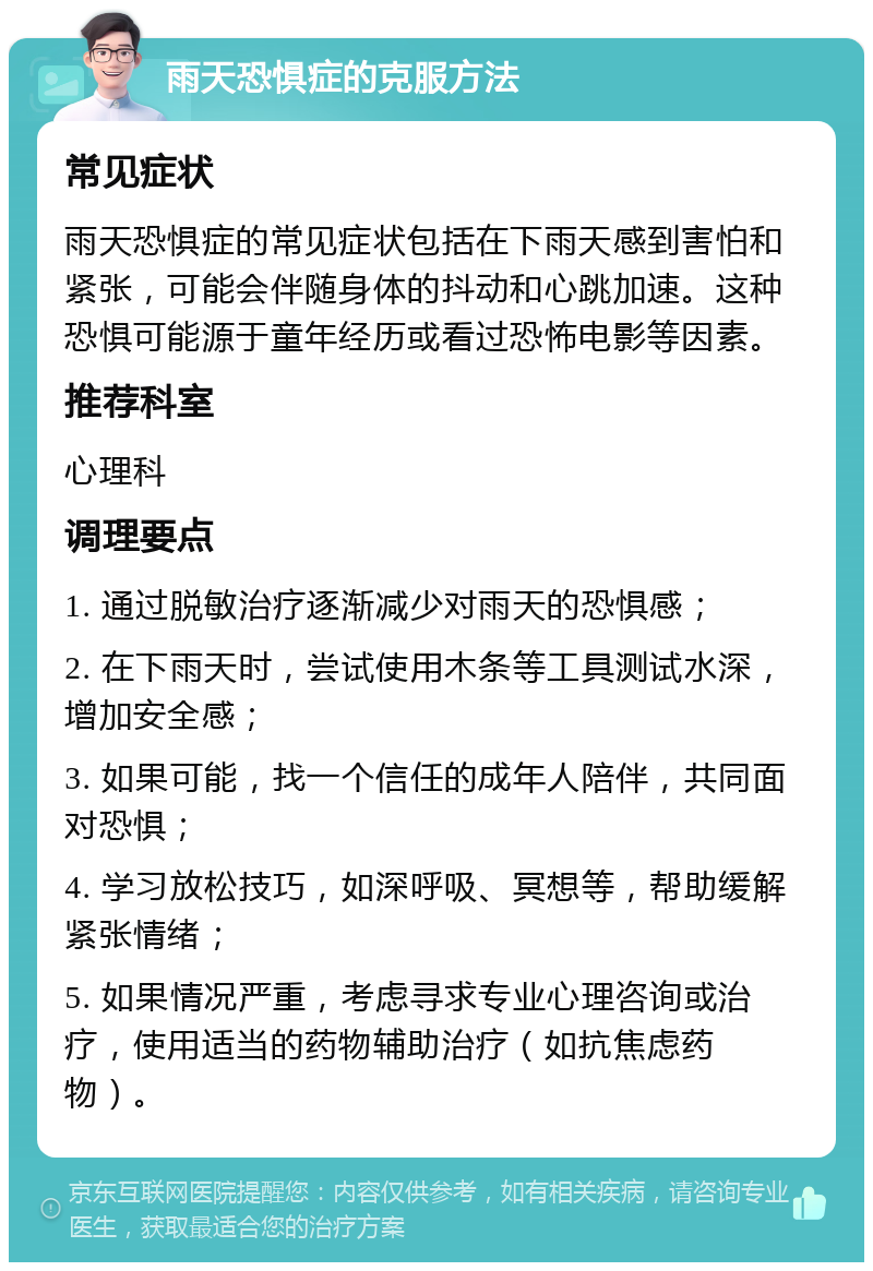 雨天恐惧症的克服方法 常见症状 雨天恐惧症的常见症状包括在下雨天感到害怕和紧张，可能会伴随身体的抖动和心跳加速。这种恐惧可能源于童年经历或看过恐怖电影等因素。 推荐科室 心理科 调理要点 1. 通过脱敏治疗逐渐减少对雨天的恐惧感； 2. 在下雨天时，尝试使用木条等工具测试水深，增加安全感； 3. 如果可能，找一个信任的成年人陪伴，共同面对恐惧； 4. 学习放松技巧，如深呼吸、冥想等，帮助缓解紧张情绪； 5. 如果情况严重，考虑寻求专业心理咨询或治疗，使用适当的药物辅助治疗（如抗焦虑药物）。