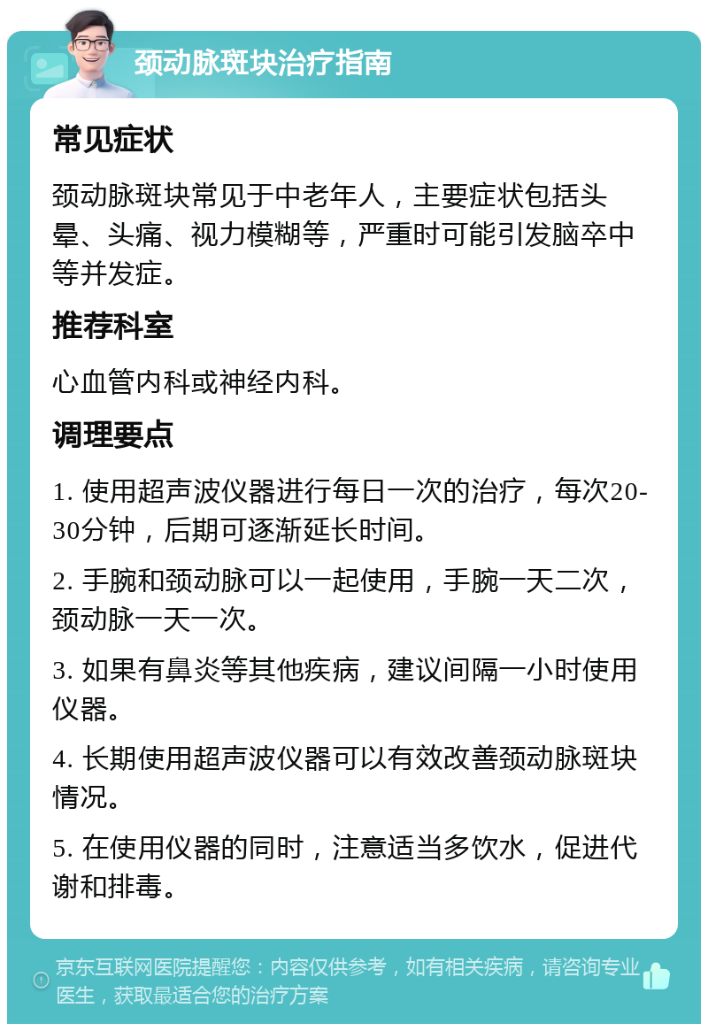 颈动脉斑块治疗指南 常见症状 颈动脉斑块常见于中老年人，主要症状包括头晕、头痛、视力模糊等，严重时可能引发脑卒中等并发症。 推荐科室 心血管内科或神经内科。 调理要点 1. 使用超声波仪器进行每日一次的治疗，每次20-30分钟，后期可逐渐延长时间。 2. 手腕和颈动脉可以一起使用，手腕一天二次，颈动脉一天一次。 3. 如果有鼻炎等其他疾病，建议间隔一小时使用仪器。 4. 长期使用超声波仪器可以有效改善颈动脉斑块情况。 5. 在使用仪器的同时，注意适当多饮水，促进代谢和排毒。