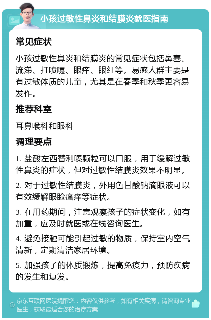 小孩过敏性鼻炎和结膜炎就医指南 常见症状 小孩过敏性鼻炎和结膜炎的常见症状包括鼻塞、流涕、打喷嚏、眼痒、眼红等。易感人群主要是有过敏体质的儿童，尤其是在春季和秋季更容易发作。 推荐科室 耳鼻喉科和眼科 调理要点 1. 盐酸左西替利嗪颗粒可以口服，用于缓解过敏性鼻炎的症状，但对过敏性结膜炎效果不明显。 2. 对于过敏性结膜炎，外用色甘酸钠滴眼液可以有效缓解眼睑瘙痒等症状。 3. 在用药期间，注意观察孩子的症状变化，如有加重，应及时就医或在线咨询医生。 4. 避免接触可能引起过敏的物质，保持室内空气清新，定期清洁家居环境。 5. 加强孩子的体质锻炼，提高免疫力，预防疾病的发生和复发。