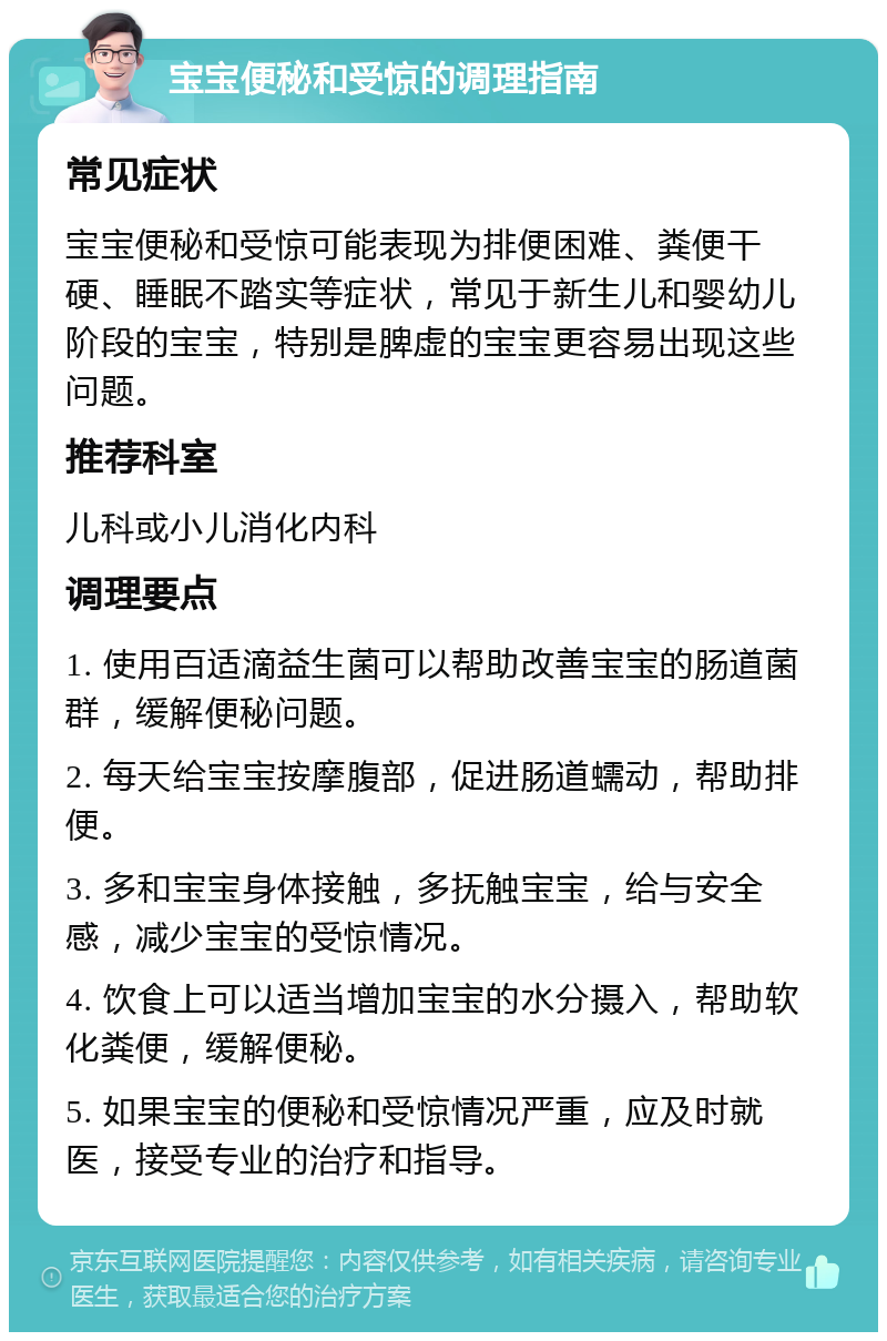 宝宝便秘和受惊的调理指南 常见症状 宝宝便秘和受惊可能表现为排便困难、粪便干硬、睡眠不踏实等症状，常见于新生儿和婴幼儿阶段的宝宝，特别是脾虚的宝宝更容易出现这些问题。 推荐科室 儿科或小儿消化内科 调理要点 1. 使用百适滴益生菌可以帮助改善宝宝的肠道菌群，缓解便秘问题。 2. 每天给宝宝按摩腹部，促进肠道蠕动，帮助排便。 3. 多和宝宝身体接触，多抚触宝宝，给与安全感，减少宝宝的受惊情况。 4. 饮食上可以适当增加宝宝的水分摄入，帮助软化粪便，缓解便秘。 5. 如果宝宝的便秘和受惊情况严重，应及时就医，接受专业的治疗和指导。