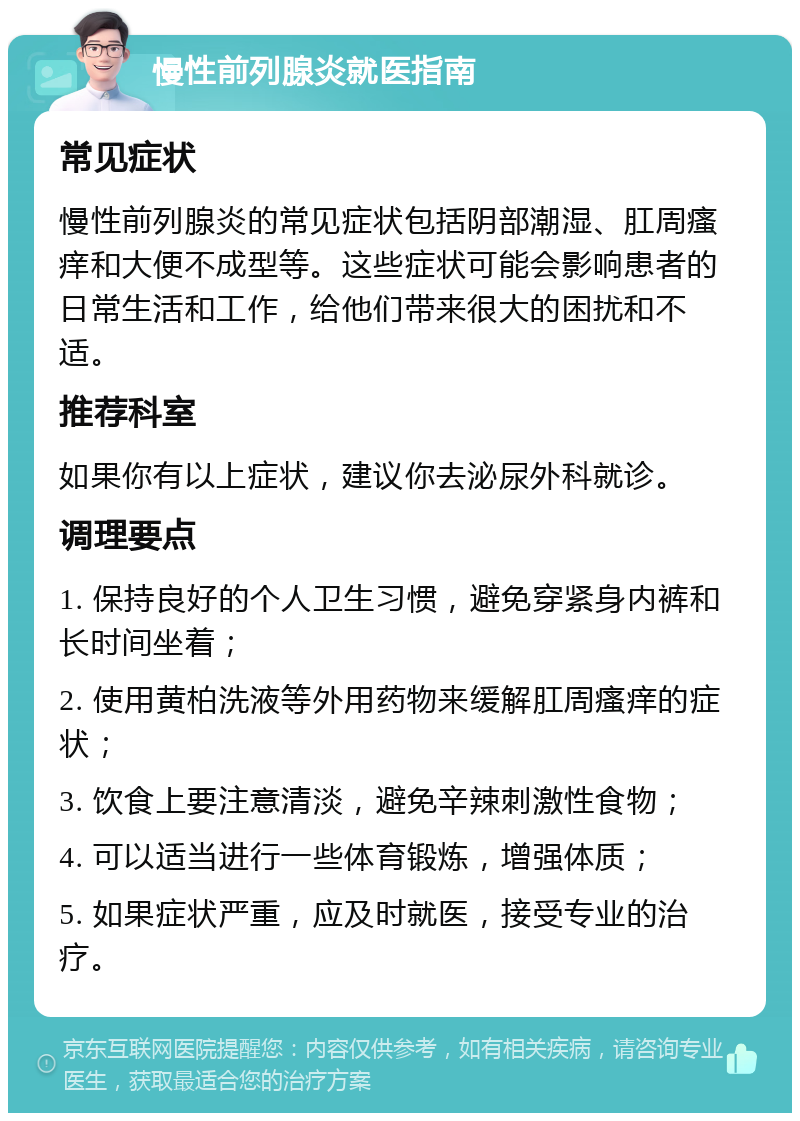 慢性前列腺炎就医指南 常见症状 慢性前列腺炎的常见症状包括阴部潮湿、肛周瘙痒和大便不成型等。这些症状可能会影响患者的日常生活和工作，给他们带来很大的困扰和不适。 推荐科室 如果你有以上症状，建议你去泌尿外科就诊。 调理要点 1. 保持良好的个人卫生习惯，避免穿紧身内裤和长时间坐着； 2. 使用黄柏洗液等外用药物来缓解肛周瘙痒的症状； 3. 饮食上要注意清淡，避免辛辣刺激性食物； 4. 可以适当进行一些体育锻炼，增强体质； 5. 如果症状严重，应及时就医，接受专业的治疗。