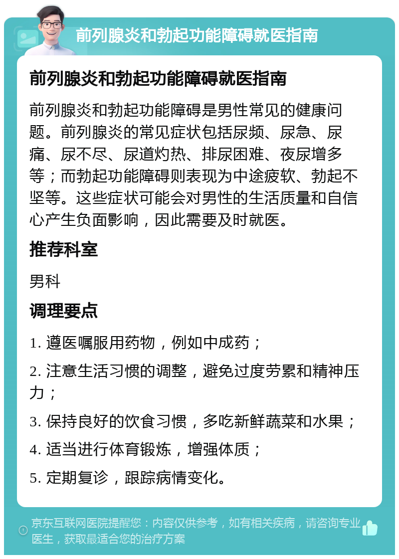 前列腺炎和勃起功能障碍就医指南 前列腺炎和勃起功能障碍就医指南 前列腺炎和勃起功能障碍是男性常见的健康问题。前列腺炎的常见症状包括尿频、尿急、尿痛、尿不尽、尿道灼热、排尿困难、夜尿增多等；而勃起功能障碍则表现为中途疲软、勃起不坚等。这些症状可能会对男性的生活质量和自信心产生负面影响，因此需要及时就医。 推荐科室 男科 调理要点 1. 遵医嘱服用药物，例如中成药； 2. 注意生活习惯的调整，避免过度劳累和精神压力； 3. 保持良好的饮食习惯，多吃新鲜蔬菜和水果； 4. 适当进行体育锻炼，增强体质； 5. 定期复诊，跟踪病情变化。