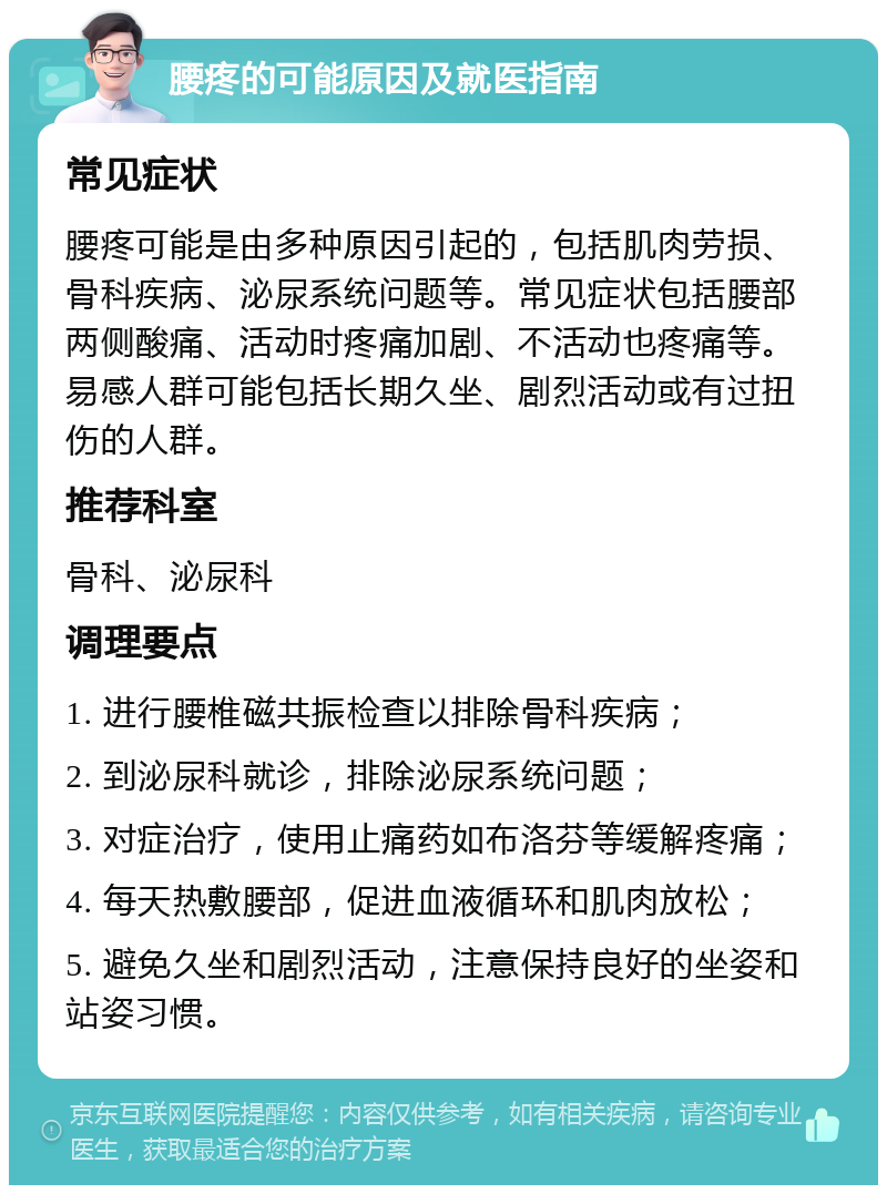 腰疼的可能原因及就医指南 常见症状 腰疼可能是由多种原因引起的，包括肌肉劳损、骨科疾病、泌尿系统问题等。常见症状包括腰部两侧酸痛、活动时疼痛加剧、不活动也疼痛等。易感人群可能包括长期久坐、剧烈活动或有过扭伤的人群。 推荐科室 骨科、泌尿科 调理要点 1. 进行腰椎磁共振检查以排除骨科疾病； 2. 到泌尿科就诊，排除泌尿系统问题； 3. 对症治疗，使用止痛药如布洛芬等缓解疼痛； 4. 每天热敷腰部，促进血液循环和肌肉放松； 5. 避免久坐和剧烈活动，注意保持良好的坐姿和站姿习惯。