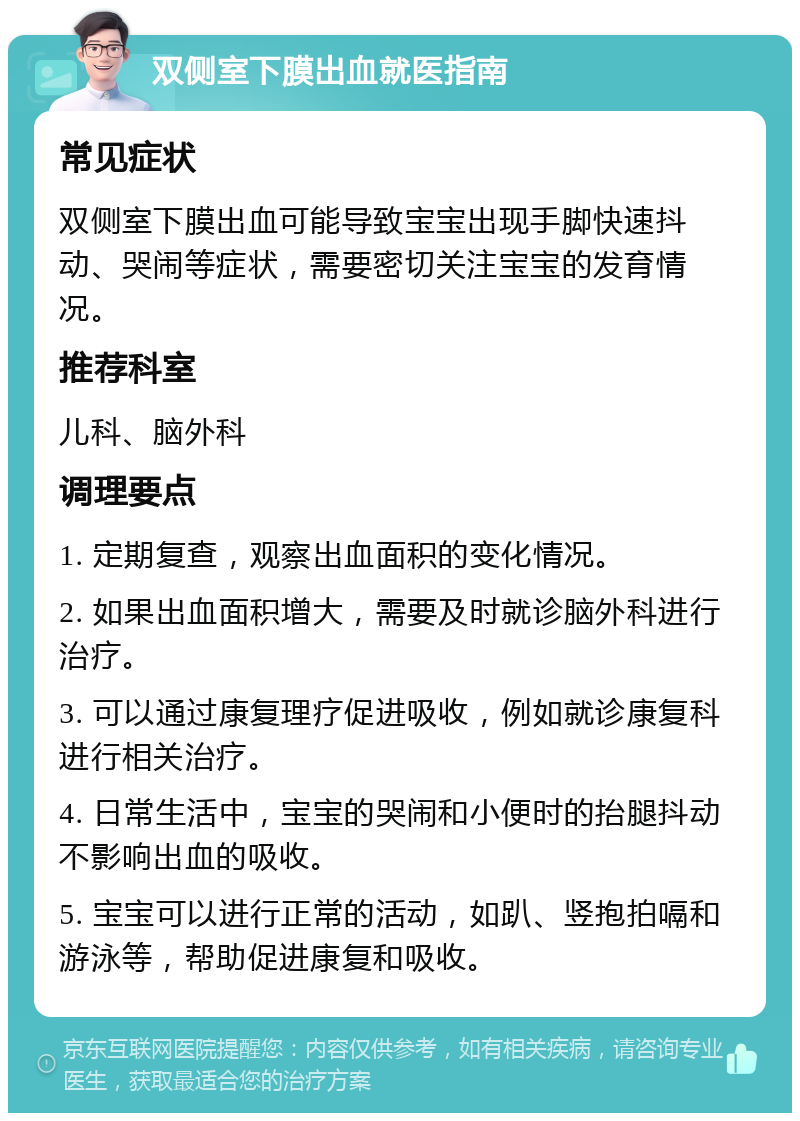 双侧室下膜出血就医指南 常见症状 双侧室下膜出血可能导致宝宝出现手脚快速抖动、哭闹等症状，需要密切关注宝宝的发育情况。 推荐科室 儿科、脑外科 调理要点 1. 定期复查，观察出血面积的变化情况。 2. 如果出血面积增大，需要及时就诊脑外科进行治疗。 3. 可以通过康复理疗促进吸收，例如就诊康复科进行相关治疗。 4. 日常生活中，宝宝的哭闹和小便时的抬腿抖动不影响出血的吸收。 5. 宝宝可以进行正常的活动，如趴、竖抱拍嗝和游泳等，帮助促进康复和吸收。