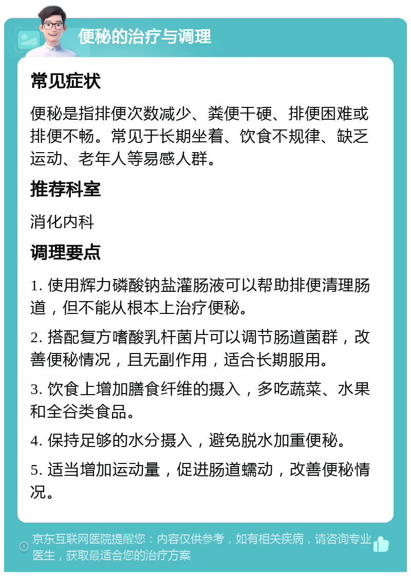 便秘的治疗与调理 常见症状 便秘是指排便次数减少、粪便干硬、排便困难或排便不畅。常见于长期坐着、饮食不规律、缺乏运动、老年人等易感人群。 推荐科室 消化内科 调理要点 1. 使用辉力磷酸钠盐灌肠液可以帮助排便清理肠道，但不能从根本上治疗便秘。 2. 搭配复方嗜酸乳杆菌片可以调节肠道菌群，改善便秘情况，且无副作用，适合长期服用。 3. 饮食上增加膳食纤维的摄入，多吃蔬菜、水果和全谷类食品。 4. 保持足够的水分摄入，避免脱水加重便秘。 5. 适当增加运动量，促进肠道蠕动，改善便秘情况。