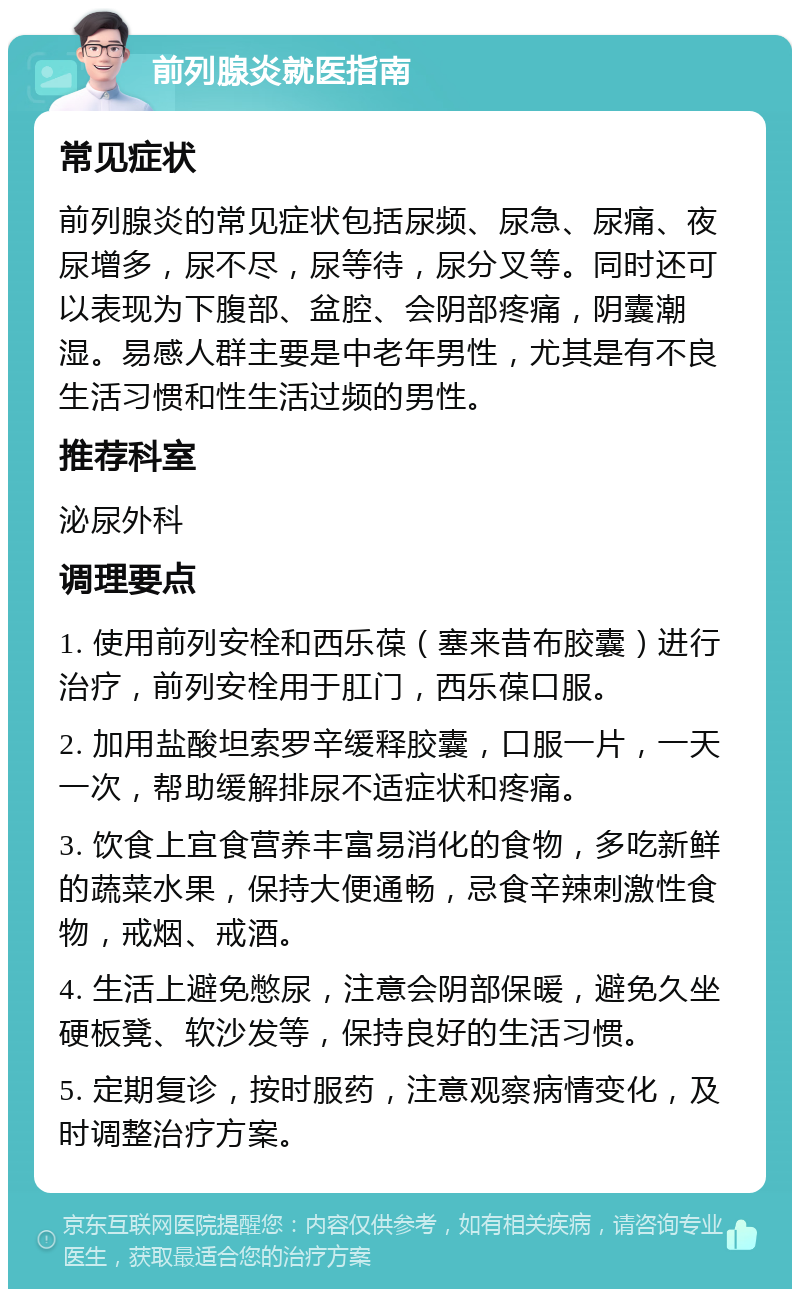 前列腺炎就医指南 常见症状 前列腺炎的常见症状包括尿频、尿急、尿痛、夜尿增多，尿不尽，尿等待，尿分叉等。同时还可以表现为下腹部、盆腔、会阴部疼痛，阴囊潮湿。易感人群主要是中老年男性，尤其是有不良生活习惯和性生活过频的男性。 推荐科室 泌尿外科 调理要点 1. 使用前列安栓和西乐葆（塞来昔布胶囊）进行治疗，前列安栓用于肛门，西乐葆口服。 2. 加用盐酸坦索罗辛缓释胶囊，口服一片，一天一次，帮助缓解排尿不适症状和疼痛。 3. 饮食上宜食营养丰富易消化的食物，多吃新鲜的蔬菜水果，保持大便通畅，忌食辛辣刺激性食物，戒烟、戒酒。 4. 生活上避免憋尿，注意会阴部保暖，避免久坐硬板凳、软沙发等，保持良好的生活习惯。 5. 定期复诊，按时服药，注意观察病情变化，及时调整治疗方案。