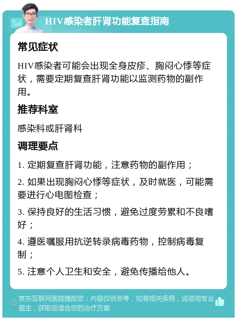 HIV感染者肝肾功能复查指南 常见症状 HIV感染者可能会出现全身皮疹、胸闷心悸等症状，需要定期复查肝肾功能以监测药物的副作用。 推荐科室 感染科或肝肾科 调理要点 1. 定期复查肝肾功能，注意药物的副作用； 2. 如果出现胸闷心悸等症状，及时就医，可能需要进行心电图检查； 3. 保持良好的生活习惯，避免过度劳累和不良嗜好； 4. 遵医嘱服用抗逆转录病毒药物，控制病毒复制； 5. 注意个人卫生和安全，避免传播给他人。