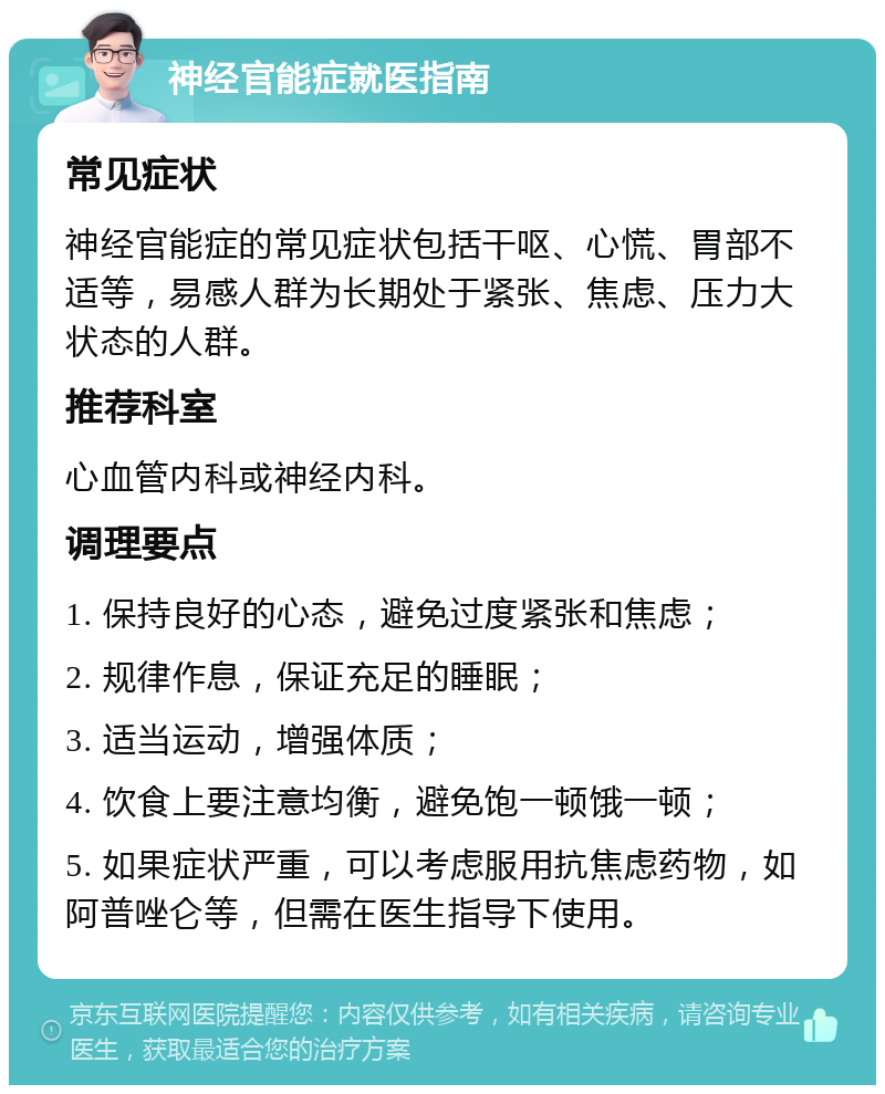 神经官能症就医指南 常见症状 神经官能症的常见症状包括干呕、心慌、胃部不适等，易感人群为长期处于紧张、焦虑、压力大状态的人群。 推荐科室 心血管内科或神经内科。 调理要点 1. 保持良好的心态，避免过度紧张和焦虑； 2. 规律作息，保证充足的睡眠； 3. 适当运动，增强体质； 4. 饮食上要注意均衡，避免饱一顿饿一顿； 5. 如果症状严重，可以考虑服用抗焦虑药物，如阿普唑仑等，但需在医生指导下使用。