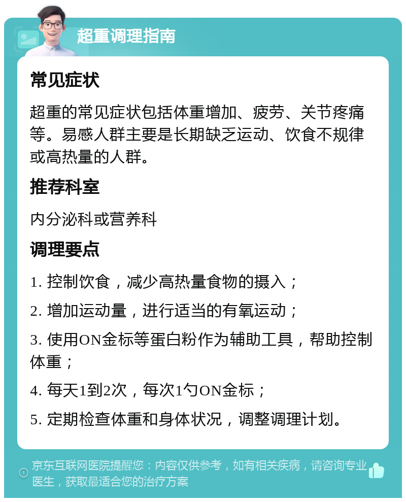 超重调理指南 常见症状 超重的常见症状包括体重增加、疲劳、关节疼痛等。易感人群主要是长期缺乏运动、饮食不规律或高热量的人群。 推荐科室 内分泌科或营养科 调理要点 1. 控制饮食，减少高热量食物的摄入； 2. 增加运动量，进行适当的有氧运动； 3. 使用ON金标等蛋白粉作为辅助工具，帮助控制体重； 4. 每天1到2次，每次1勺ON金标； 5. 定期检查体重和身体状况，调整调理计划。