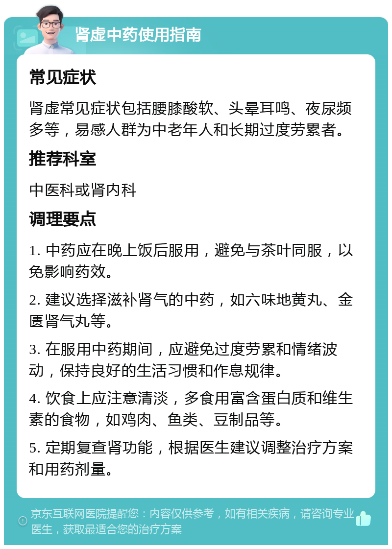 肾虚中药使用指南 常见症状 肾虚常见症状包括腰膝酸软、头晕耳鸣、夜尿频多等，易感人群为中老年人和长期过度劳累者。 推荐科室 中医科或肾内科 调理要点 1. 中药应在晚上饭后服用，避免与茶叶同服，以免影响药效。 2. 建议选择滋补肾气的中药，如六味地黄丸、金匮肾气丸等。 3. 在服用中药期间，应避免过度劳累和情绪波动，保持良好的生活习惯和作息规律。 4. 饮食上应注意清淡，多食用富含蛋白质和维生素的食物，如鸡肉、鱼类、豆制品等。 5. 定期复查肾功能，根据医生建议调整治疗方案和用药剂量。