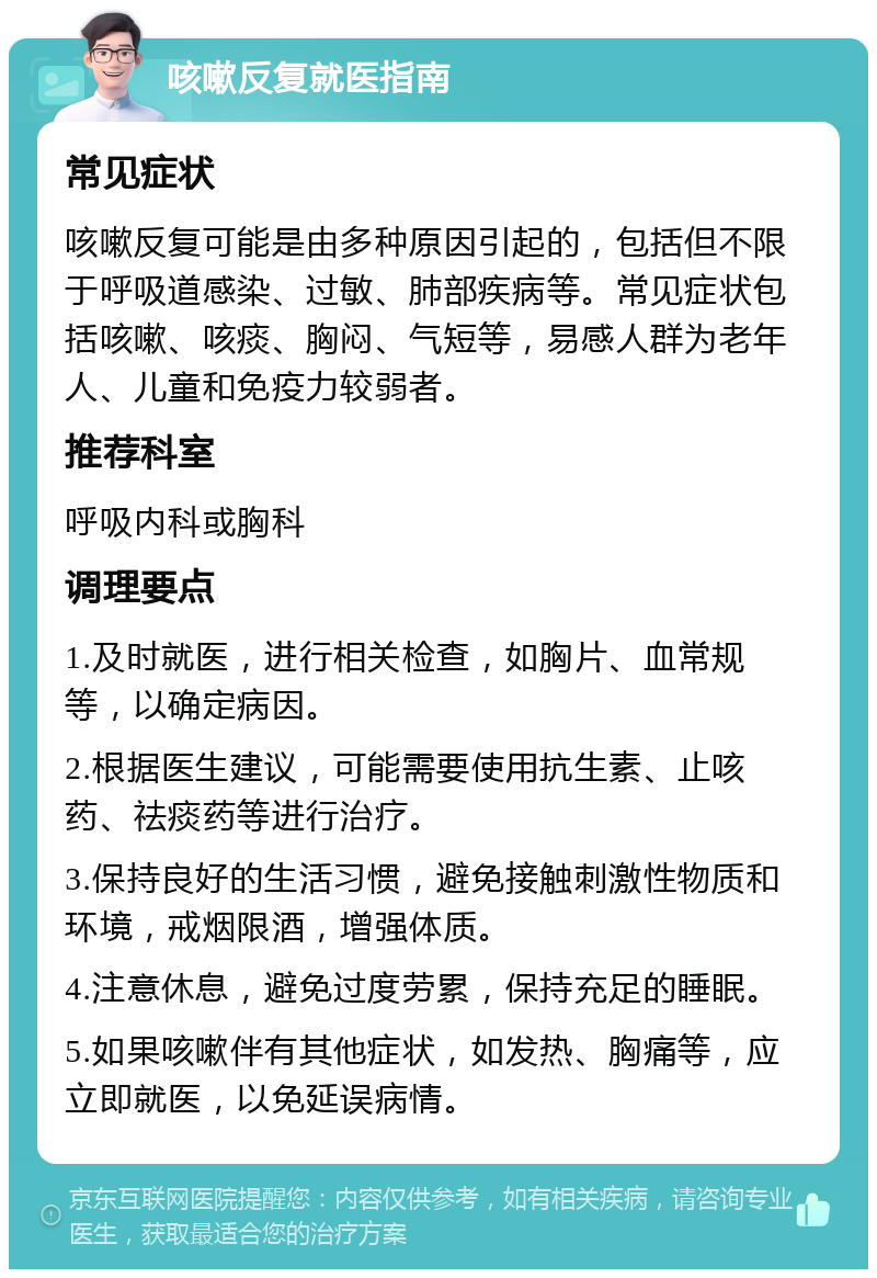 咳嗽反复就医指南 常见症状 咳嗽反复可能是由多种原因引起的，包括但不限于呼吸道感染、过敏、肺部疾病等。常见症状包括咳嗽、咳痰、胸闷、气短等，易感人群为老年人、儿童和免疫力较弱者。 推荐科室 呼吸内科或胸科 调理要点 1.及时就医，进行相关检查，如胸片、血常规等，以确定病因。 2.根据医生建议，可能需要使用抗生素、止咳药、祛痰药等进行治疗。 3.保持良好的生活习惯，避免接触刺激性物质和环境，戒烟限酒，增强体质。 4.注意休息，避免过度劳累，保持充足的睡眠。 5.如果咳嗽伴有其他症状，如发热、胸痛等，应立即就医，以免延误病情。