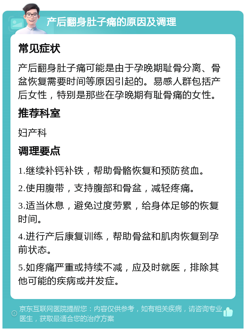 产后翻身肚子痛的原因及调理 常见症状 产后翻身肚子痛可能是由于孕晚期耻骨分离、骨盆恢复需要时间等原因引起的。易感人群包括产后女性，特别是那些在孕晚期有耻骨痛的女性。 推荐科室 妇产科 调理要点 1.继续补钙补铁，帮助骨骼恢复和预防贫血。 2.使用腹带，支持腹部和骨盆，减轻疼痛。 3.适当休息，避免过度劳累，给身体足够的恢复时间。 4.进行产后康复训练，帮助骨盆和肌肉恢复到孕前状态。 5.如疼痛严重或持续不减，应及时就医，排除其他可能的疾病或并发症。