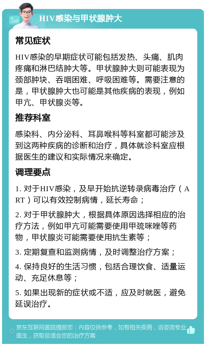 HIV感染与甲状腺肿大 常见症状 HIV感染的早期症状可能包括发热、头痛、肌肉疼痛和淋巴结肿大等。甲状腺肿大则可能表现为颈部肿块、吞咽困难、呼吸困难等。需要注意的是，甲状腺肿大也可能是其他疾病的表现，例如甲亢、甲状腺炎等。 推荐科室 感染科、内分泌科、耳鼻喉科等科室都可能涉及到这两种疾病的诊断和治疗，具体就诊科室应根据医生的建议和实际情况来确定。 调理要点 1. 对于HIV感染，及早开始抗逆转录病毒治疗（ART）可以有效控制病情，延长寿命； 2. 对于甲状腺肿大，根据具体原因选择相应的治疗方法，例如甲亢可能需要使用甲巯咪唑等药物，甲状腺炎可能需要使用抗生素等； 3. 定期复查和监测病情，及时调整治疗方案； 4. 保持良好的生活习惯，包括合理饮食、适量运动、充足休息等； 5. 如果出现新的症状或不适，应及时就医，避免延误治疗。