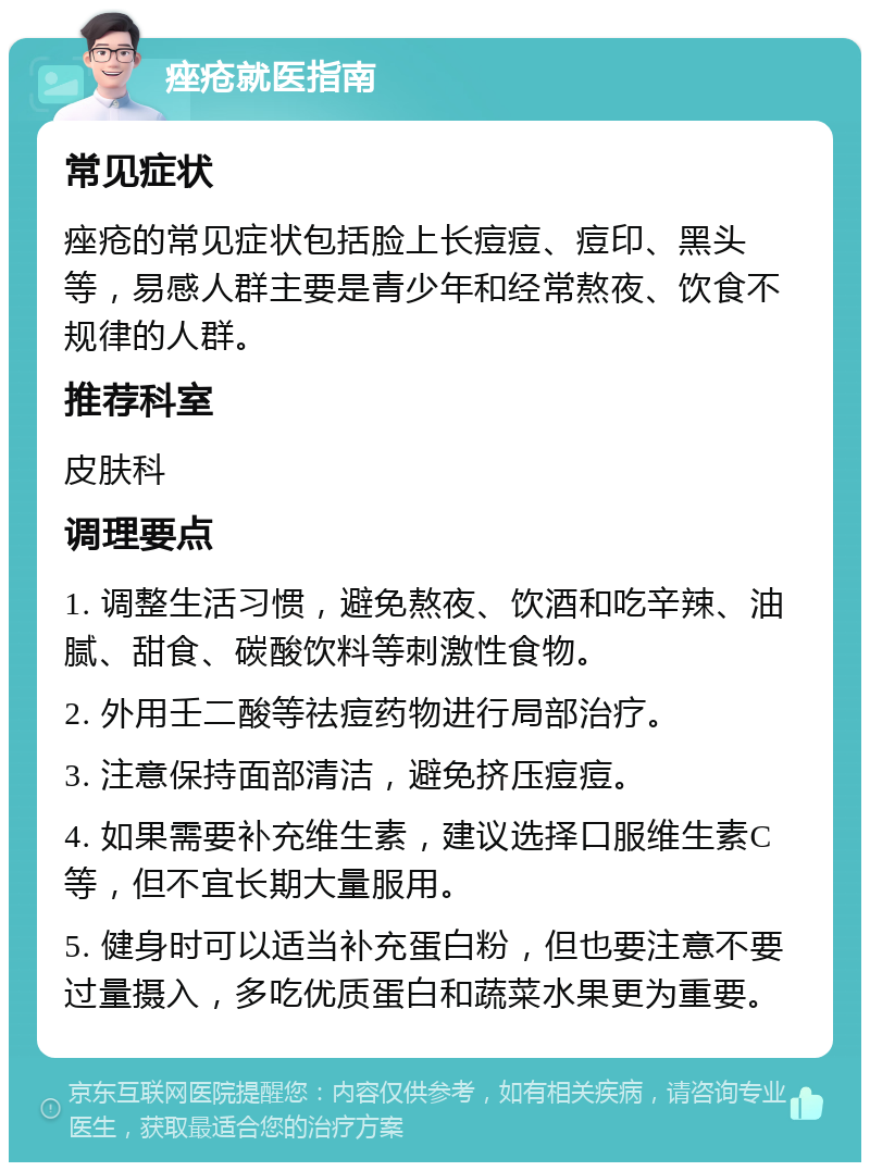 痤疮就医指南 常见症状 痤疮的常见症状包括脸上长痘痘、痘印、黑头等，易感人群主要是青少年和经常熬夜、饮食不规律的人群。 推荐科室 皮肤科 调理要点 1. 调整生活习惯，避免熬夜、饮酒和吃辛辣、油腻、甜食、碳酸饮料等刺激性食物。 2. 外用壬二酸等祛痘药物进行局部治疗。 3. 注意保持面部清洁，避免挤压痘痘。 4. 如果需要补充维生素，建议选择口服维生素C等，但不宜长期大量服用。 5. 健身时可以适当补充蛋白粉，但也要注意不要过量摄入，多吃优质蛋白和蔬菜水果更为重要。