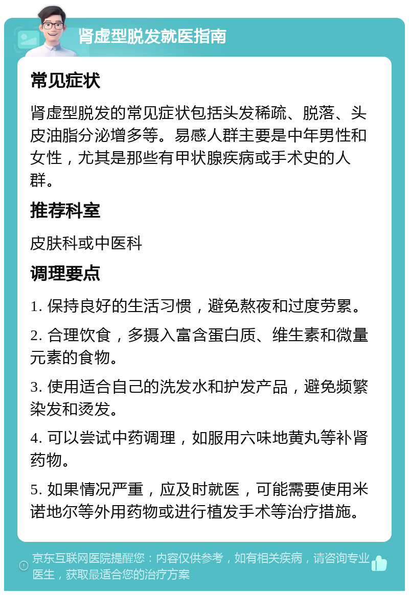 肾虚型脱发就医指南 常见症状 肾虚型脱发的常见症状包括头发稀疏、脱落、头皮油脂分泌增多等。易感人群主要是中年男性和女性，尤其是那些有甲状腺疾病或手术史的人群。 推荐科室 皮肤科或中医科 调理要点 1. 保持良好的生活习惯，避免熬夜和过度劳累。 2. 合理饮食，多摄入富含蛋白质、维生素和微量元素的食物。 3. 使用适合自己的洗发水和护发产品，避免频繁染发和烫发。 4. 可以尝试中药调理，如服用六味地黄丸等补肾药物。 5. 如果情况严重，应及时就医，可能需要使用米诺地尔等外用药物或进行植发手术等治疗措施。