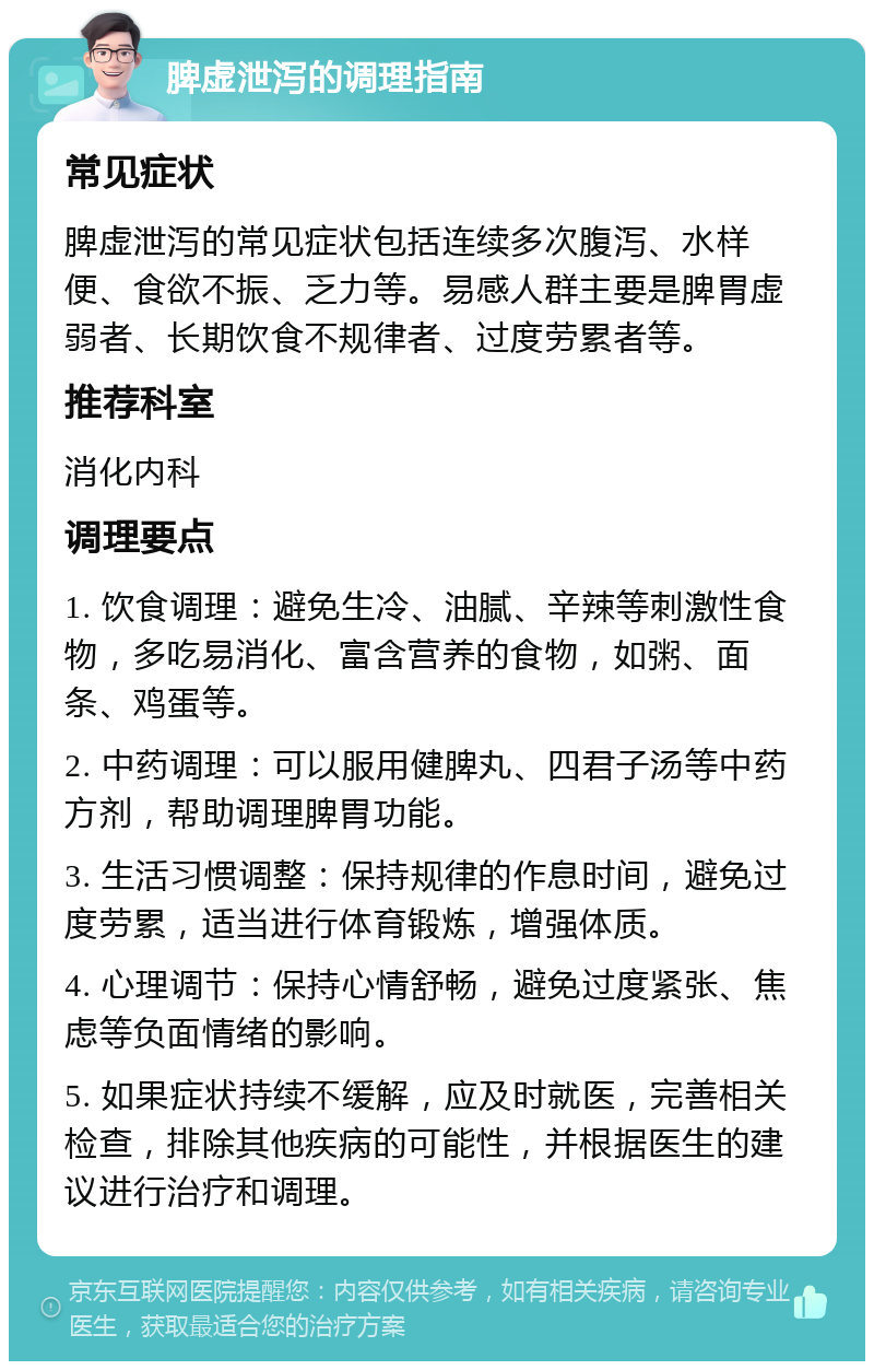 脾虚泄泻的调理指南 常见症状 脾虚泄泻的常见症状包括连续多次腹泻、水样便、食欲不振、乏力等。易感人群主要是脾胃虚弱者、长期饮食不规律者、过度劳累者等。 推荐科室 消化内科 调理要点 1. 饮食调理：避免生冷、油腻、辛辣等刺激性食物，多吃易消化、富含营养的食物，如粥、面条、鸡蛋等。 2. 中药调理：可以服用健脾丸、四君子汤等中药方剂，帮助调理脾胃功能。 3. 生活习惯调整：保持规律的作息时间，避免过度劳累，适当进行体育锻炼，增强体质。 4. 心理调节：保持心情舒畅，避免过度紧张、焦虑等负面情绪的影响。 5. 如果症状持续不缓解，应及时就医，完善相关检查，排除其他疾病的可能性，并根据医生的建议进行治疗和调理。