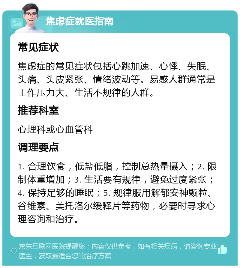 焦虑症就医指南 常见症状 焦虑症的常见症状包括心跳加速、心悸、失眠、头痛、头皮紧张、情绪波动等。易感人群通常是工作压力大、生活不规律的人群。 推荐科室 心理科或心血管科 调理要点 1. 合理饮食，低盐低脂，控制总热量摄入；2. 限制体重增加；3. 生活要有规律，避免过度紧张；4. 保持足够的睡眠；5. 规律服用解郁安神颗粒、谷维素、美托洛尔缓释片等药物，必要时寻求心理咨询和治疗。