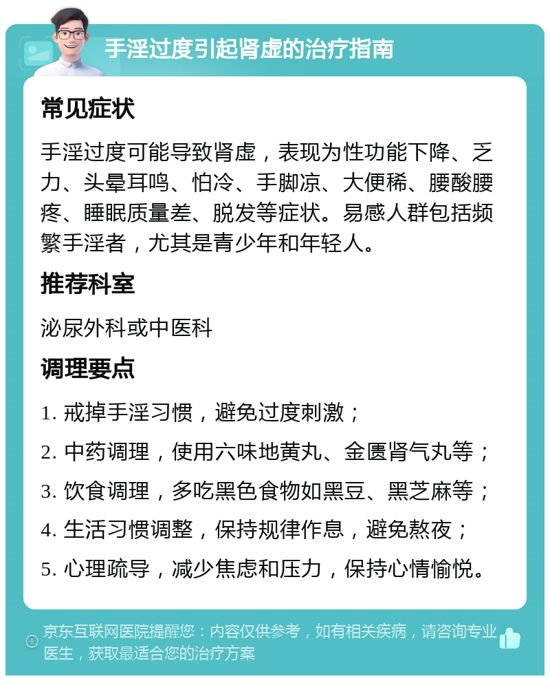 手淫过度引起肾虚的治疗指南 常见症状 手淫过度可能导致肾虚，表现为性功能下降、乏力、头晕耳鸣、怕冷、手脚凉、大便稀、腰酸腰疼、睡眠质量差、脱发等症状。易感人群包括频繁手淫者，尤其是青少年和年轻人。 推荐科室 泌尿外科或中医科 调理要点 1. 戒掉手淫习惯，避免过度刺激； 2. 中药调理，使用六味地黄丸、金匮肾气丸等； 3. 饮食调理，多吃黑色食物如黑豆、黑芝麻等； 4. 生活习惯调整，保持规律作息，避免熬夜； 5. 心理疏导，减少焦虑和压力，保持心情愉悦。