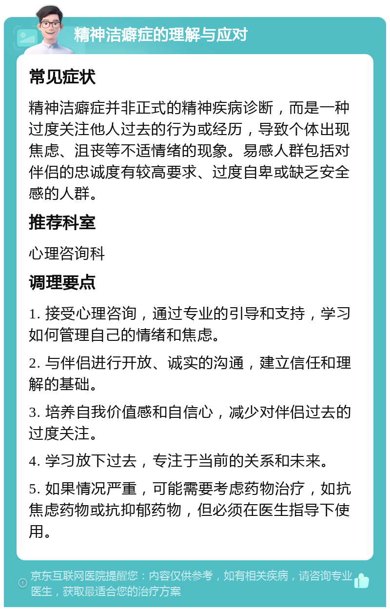 精神洁癖症的理解与应对 常见症状 精神洁癖症并非正式的精神疾病诊断，而是一种过度关注他人过去的行为或经历，导致个体出现焦虑、沮丧等不适情绪的现象。易感人群包括对伴侣的忠诚度有较高要求、过度自卑或缺乏安全感的人群。 推荐科室 心理咨询科 调理要点 1. 接受心理咨询，通过专业的引导和支持，学习如何管理自己的情绪和焦虑。 2. 与伴侣进行开放、诚实的沟通，建立信任和理解的基础。 3. 培养自我价值感和自信心，减少对伴侣过去的过度关注。 4. 学习放下过去，专注于当前的关系和未来。 5. 如果情况严重，可能需要考虑药物治疗，如抗焦虑药物或抗抑郁药物，但必须在医生指导下使用。