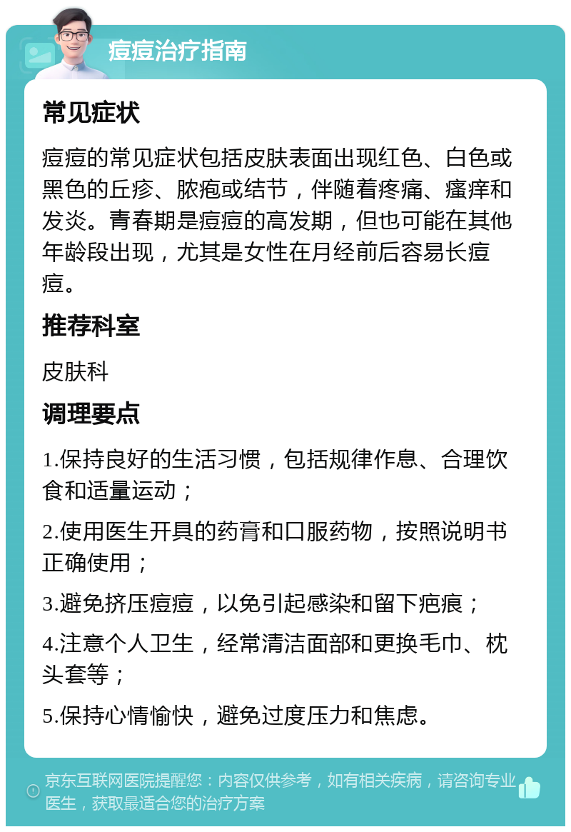 痘痘治疗指南 常见症状 痘痘的常见症状包括皮肤表面出现红色、白色或黑色的丘疹、脓疱或结节，伴随着疼痛、瘙痒和发炎。青春期是痘痘的高发期，但也可能在其他年龄段出现，尤其是女性在月经前后容易长痘痘。 推荐科室 皮肤科 调理要点 1.保持良好的生活习惯，包括规律作息、合理饮食和适量运动； 2.使用医生开具的药膏和口服药物，按照说明书正确使用； 3.避免挤压痘痘，以免引起感染和留下疤痕； 4.注意个人卫生，经常清洁面部和更换毛巾、枕头套等； 5.保持心情愉快，避免过度压力和焦虑。