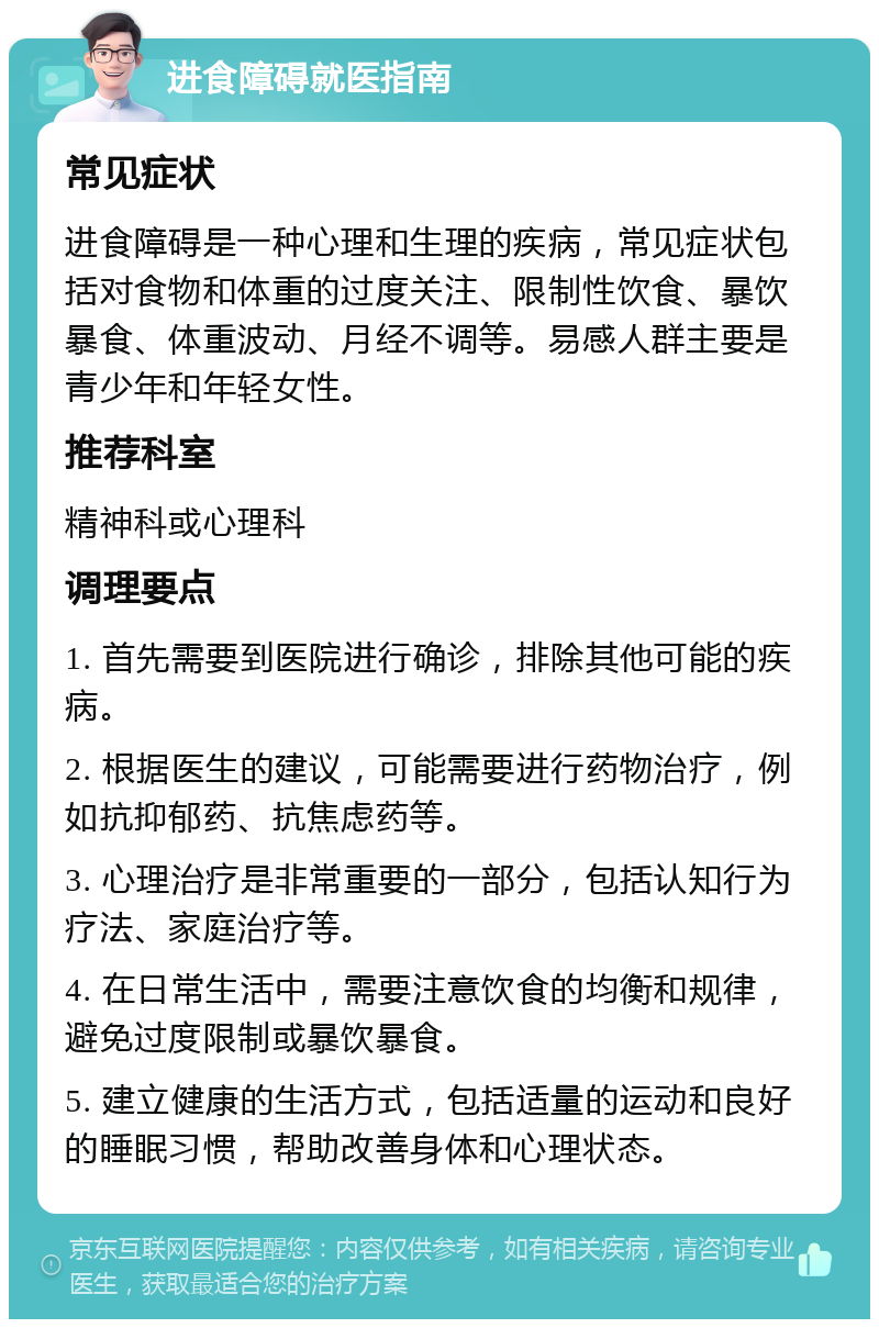 进食障碍就医指南 常见症状 进食障碍是一种心理和生理的疾病，常见症状包括对食物和体重的过度关注、限制性饮食、暴饮暴食、体重波动、月经不调等。易感人群主要是青少年和年轻女性。 推荐科室 精神科或心理科 调理要点 1. 首先需要到医院进行确诊，排除其他可能的疾病。 2. 根据医生的建议，可能需要进行药物治疗，例如抗抑郁药、抗焦虑药等。 3. 心理治疗是非常重要的一部分，包括认知行为疗法、家庭治疗等。 4. 在日常生活中，需要注意饮食的均衡和规律，避免过度限制或暴饮暴食。 5. 建立健康的生活方式，包括适量的运动和良好的睡眠习惯，帮助改善身体和心理状态。