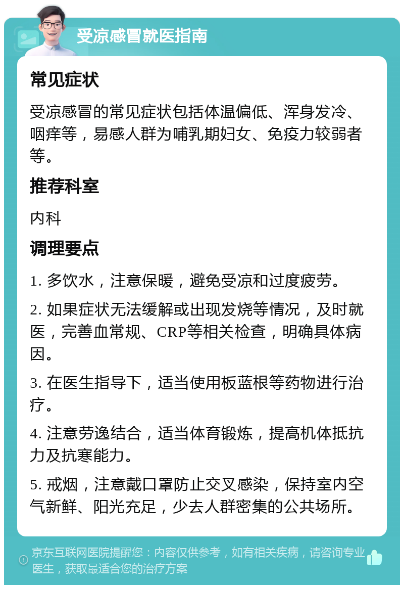 受凉感冒就医指南 常见症状 受凉感冒的常见症状包括体温偏低、浑身发冷、咽痒等，易感人群为哺乳期妇女、免疫力较弱者等。 推荐科室 内科 调理要点 1. 多饮水，注意保暖，避免受凉和过度疲劳。 2. 如果症状无法缓解或出现发烧等情况，及时就医，完善血常规、CRP等相关检查，明确具体病因。 3. 在医生指导下，适当使用板蓝根等药物进行治疗。 4. 注意劳逸结合，适当体育锻炼，提高机体抵抗力及抗寒能力。 5. 戒烟，注意戴口罩防止交叉感染，保持室内空气新鲜、阳光充足，少去人群密集的公共场所。