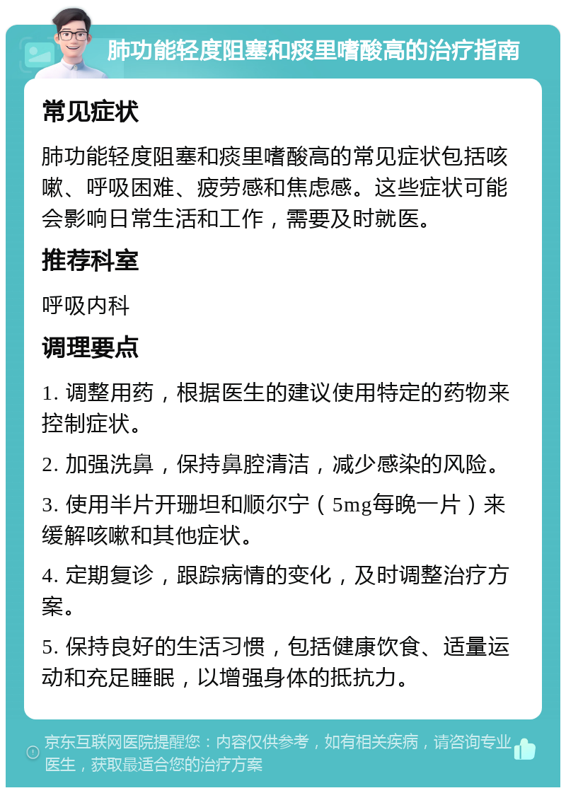 肺功能轻度阻塞和痰里嗜酸高的治疗指南 常见症状 肺功能轻度阻塞和痰里嗜酸高的常见症状包括咳嗽、呼吸困难、疲劳感和焦虑感。这些症状可能会影响日常生活和工作，需要及时就医。 推荐科室 呼吸内科 调理要点 1. 调整用药，根据医生的建议使用特定的药物来控制症状。 2. 加强洗鼻，保持鼻腔清洁，减少感染的风险。 3. 使用半片开珊坦和顺尔宁（5mg每晚一片）来缓解咳嗽和其他症状。 4. 定期复诊，跟踪病情的变化，及时调整治疗方案。 5. 保持良好的生活习惯，包括健康饮食、适量运动和充足睡眠，以增强身体的抵抗力。