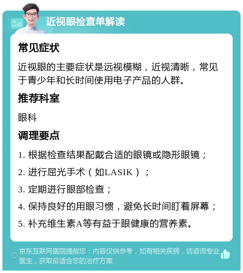 近视眼检查单解读 常见症状 近视眼的主要症状是远视模糊，近视清晰，常见于青少年和长时间使用电子产品的人群。 推荐科室 眼科 调理要点 1. 根据检查结果配戴合适的眼镜或隐形眼镜； 2. 进行屈光手术（如LASIK）； 3. 定期进行眼部检查； 4. 保持良好的用眼习惯，避免长时间盯着屏幕； 5. 补充维生素A等有益于眼健康的营养素。