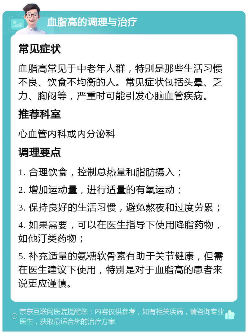 血脂高的调理与治疗 常见症状 血脂高常见于中老年人群，特别是那些生活习惯不良、饮食不均衡的人。常见症状包括头晕、乏力、胸闷等，严重时可能引发心脑血管疾病。 推荐科室 心血管内科或内分泌科 调理要点 1. 合理饮食，控制总热量和脂肪摄入； 2. 增加运动量，进行适量的有氧运动； 3. 保持良好的生活习惯，避免熬夜和过度劳累； 4. 如果需要，可以在医生指导下使用降脂药物，如他汀类药物； 5. 补充适量的氨糖软骨素有助于关节健康，但需在医生建议下使用，特别是对于血脂高的患者来说更应谨慎。