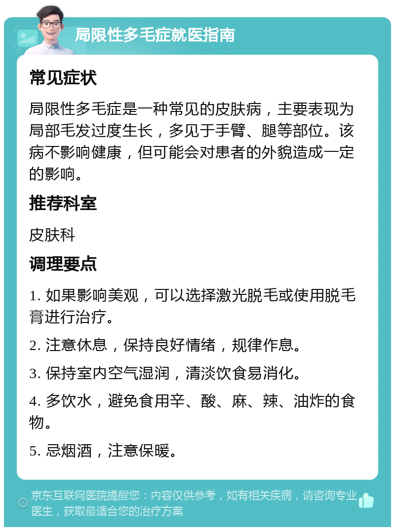 局限性多毛症就医指南 常见症状 局限性多毛症是一种常见的皮肤病，主要表现为局部毛发过度生长，多见于手臂、腿等部位。该病不影响健康，但可能会对患者的外貌造成一定的影响。 推荐科室 皮肤科 调理要点 1. 如果影响美观，可以选择激光脱毛或使用脱毛膏进行治疗。 2. 注意休息，保持良好情绪，规律作息。 3. 保持室内空气湿润，清淡饮食易消化。 4. 多饮水，避免食用辛、酸、麻、辣、油炸的食物。 5. 忌烟酒，注意保暖。