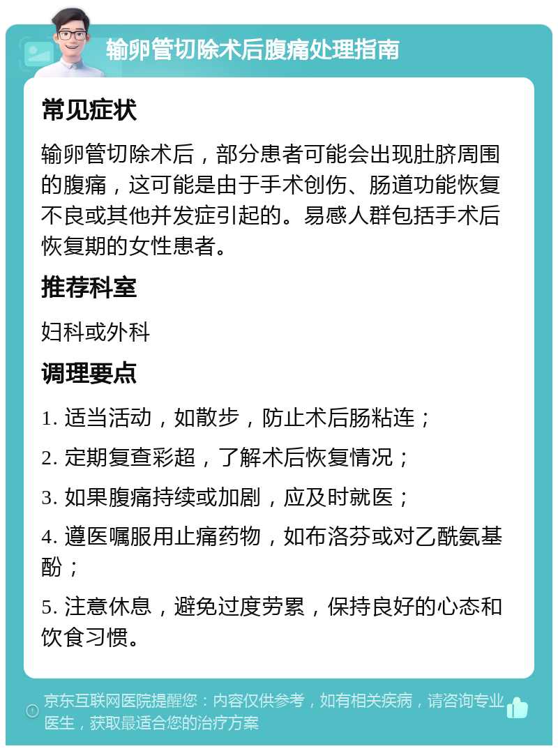 输卵管切除术后腹痛处理指南 常见症状 输卵管切除术后，部分患者可能会出现肚脐周围的腹痛，这可能是由于手术创伤、肠道功能恢复不良或其他并发症引起的。易感人群包括手术后恢复期的女性患者。 推荐科室 妇科或外科 调理要点 1. 适当活动，如散步，防止术后肠粘连； 2. 定期复查彩超，了解术后恢复情况； 3. 如果腹痛持续或加剧，应及时就医； 4. 遵医嘱服用止痛药物，如布洛芬或对乙酰氨基酚； 5. 注意休息，避免过度劳累，保持良好的心态和饮食习惯。