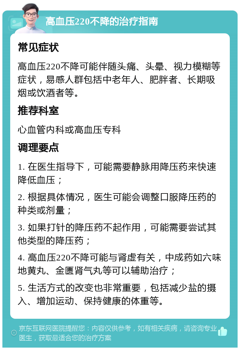 高血压220不降的治疗指南 常见症状 高血压220不降可能伴随头痛、头晕、视力模糊等症状，易感人群包括中老年人、肥胖者、长期吸烟或饮酒者等。 推荐科室 心血管内科或高血压专科 调理要点 1. 在医生指导下，可能需要静脉用降压药来快速降低血压； 2. 根据具体情况，医生可能会调整口服降压药的种类或剂量； 3. 如果打针的降压药不起作用，可能需要尝试其他类型的降压药； 4. 高血压220不降可能与肾虚有关，中成药如六味地黄丸、金匮肾气丸等可以辅助治疗； 5. 生活方式的改变也非常重要，包括减少盐的摄入、增加运动、保持健康的体重等。