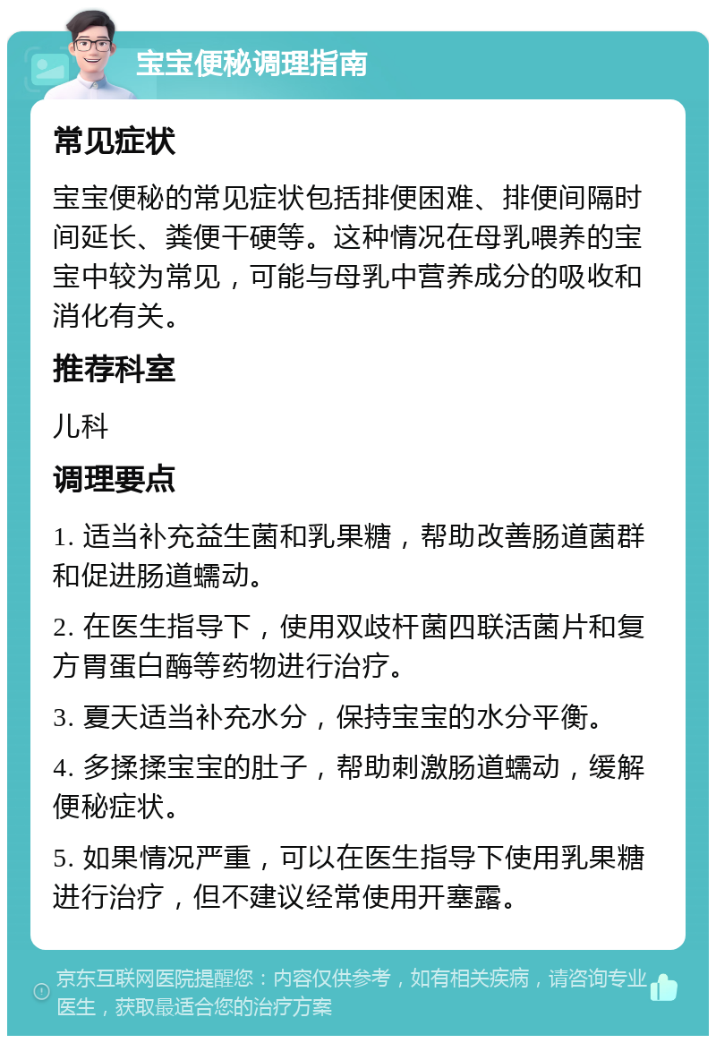 宝宝便秘调理指南 常见症状 宝宝便秘的常见症状包括排便困难、排便间隔时间延长、粪便干硬等。这种情况在母乳喂养的宝宝中较为常见，可能与母乳中营养成分的吸收和消化有关。 推荐科室 儿科 调理要点 1. 适当补充益生菌和乳果糖，帮助改善肠道菌群和促进肠道蠕动。 2. 在医生指导下，使用双歧杆菌四联活菌片和复方胃蛋白酶等药物进行治疗。 3. 夏天适当补充水分，保持宝宝的水分平衡。 4. 多揉揉宝宝的肚子，帮助刺激肠道蠕动，缓解便秘症状。 5. 如果情况严重，可以在医生指导下使用乳果糖进行治疗，但不建议经常使用开塞露。