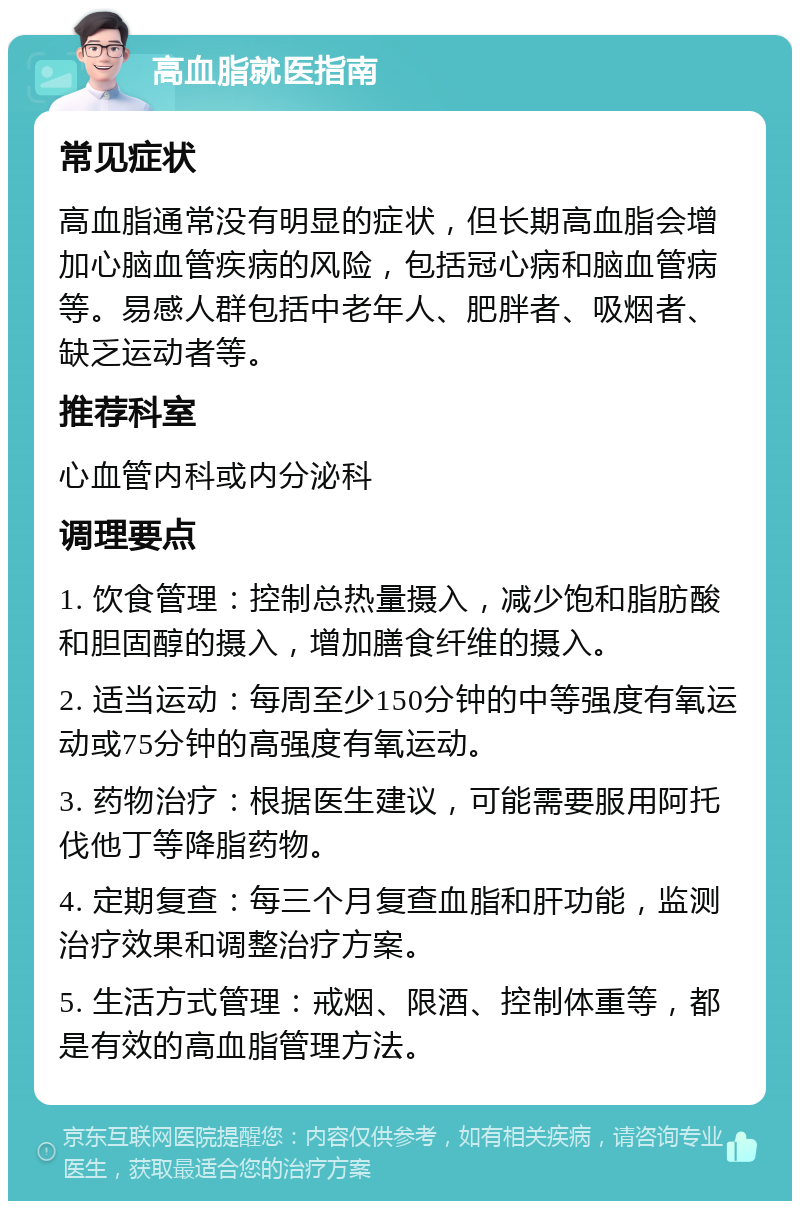 高血脂就医指南 常见症状 高血脂通常没有明显的症状，但长期高血脂会增加心脑血管疾病的风险，包括冠心病和脑血管病等。易感人群包括中老年人、肥胖者、吸烟者、缺乏运动者等。 推荐科室 心血管内科或内分泌科 调理要点 1. 饮食管理：控制总热量摄入，减少饱和脂肪酸和胆固醇的摄入，增加膳食纤维的摄入。 2. 适当运动：每周至少150分钟的中等强度有氧运动或75分钟的高强度有氧运动。 3. 药物治疗：根据医生建议，可能需要服用阿托伐他丁等降脂药物。 4. 定期复查：每三个月复查血脂和肝功能，监测治疗效果和调整治疗方案。 5. 生活方式管理：戒烟、限酒、控制体重等，都是有效的高血脂管理方法。