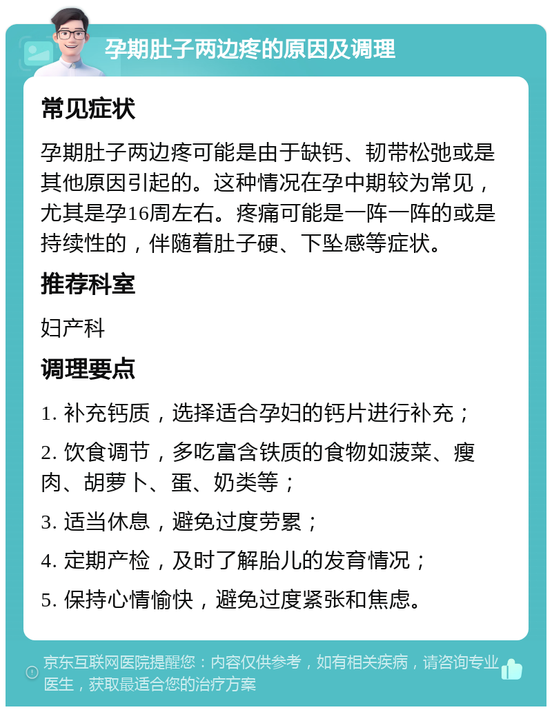 孕期肚子两边疼的原因及调理 常见症状 孕期肚子两边疼可能是由于缺钙、韧带松弛或是其他原因引起的。这种情况在孕中期较为常见，尤其是孕16周左右。疼痛可能是一阵一阵的或是持续性的，伴随着肚子硬、下坠感等症状。 推荐科室 妇产科 调理要点 1. 补充钙质，选择适合孕妇的钙片进行补充； 2. 饮食调节，多吃富含铁质的食物如菠菜、瘦肉、胡萝卜、蛋、奶类等； 3. 适当休息，避免过度劳累； 4. 定期产检，及时了解胎儿的发育情况； 5. 保持心情愉快，避免过度紧张和焦虑。