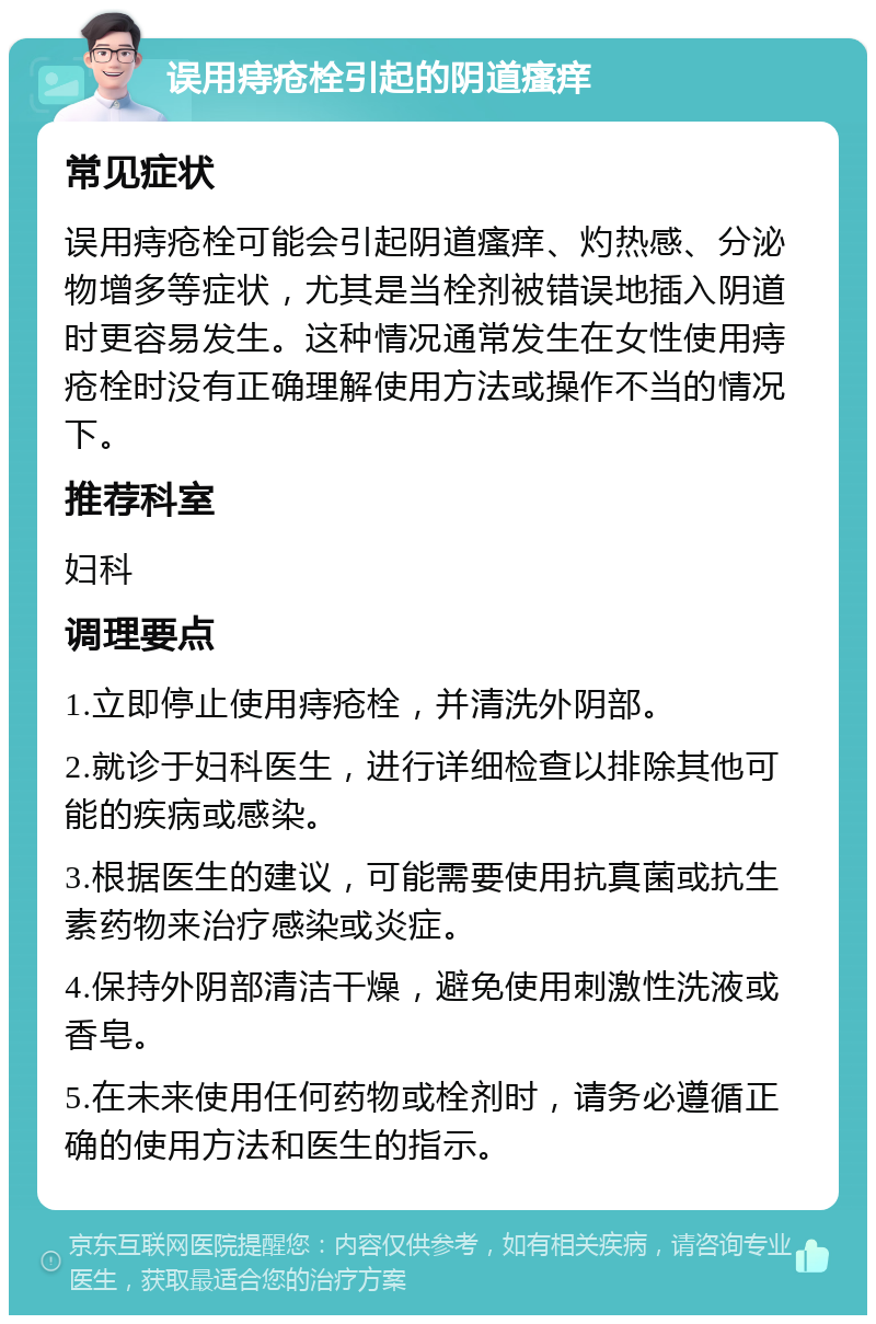 误用痔疮栓引起的阴道瘙痒 常见症状 误用痔疮栓可能会引起阴道瘙痒、灼热感、分泌物增多等症状，尤其是当栓剂被错误地插入阴道时更容易发生。这种情况通常发生在女性使用痔疮栓时没有正确理解使用方法或操作不当的情况下。 推荐科室 妇科 调理要点 1.立即停止使用痔疮栓，并清洗外阴部。 2.就诊于妇科医生，进行详细检查以排除其他可能的疾病或感染。 3.根据医生的建议，可能需要使用抗真菌或抗生素药物来治疗感染或炎症。 4.保持外阴部清洁干燥，避免使用刺激性洗液或香皂。 5.在未来使用任何药物或栓剂时，请务必遵循正确的使用方法和医生的指示。