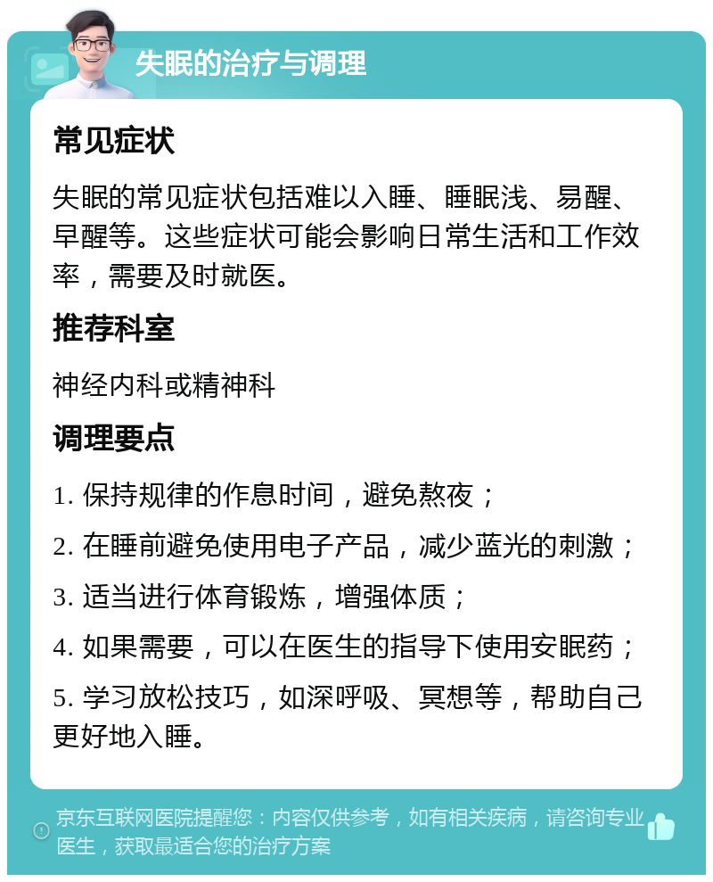 失眠的治疗与调理 常见症状 失眠的常见症状包括难以入睡、睡眠浅、易醒、早醒等。这些症状可能会影响日常生活和工作效率，需要及时就医。 推荐科室 神经内科或精神科 调理要点 1. 保持规律的作息时间，避免熬夜； 2. 在睡前避免使用电子产品，减少蓝光的刺激； 3. 适当进行体育锻炼，增强体质； 4. 如果需要，可以在医生的指导下使用安眠药； 5. 学习放松技巧，如深呼吸、冥想等，帮助自己更好地入睡。