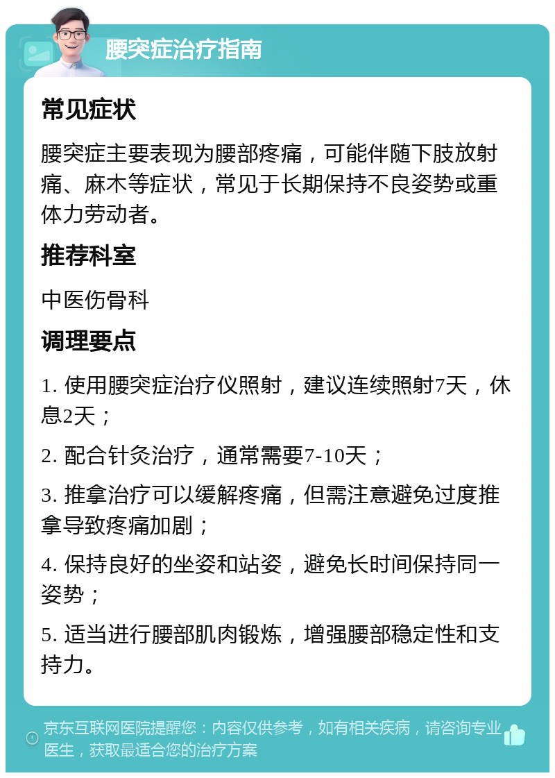 腰突症治疗指南 常见症状 腰突症主要表现为腰部疼痛，可能伴随下肢放射痛、麻木等症状，常见于长期保持不良姿势或重体力劳动者。 推荐科室 中医伤骨科 调理要点 1. 使用腰突症治疗仪照射，建议连续照射7天，休息2天； 2. 配合针灸治疗，通常需要7-10天； 3. 推拿治疗可以缓解疼痛，但需注意避免过度推拿导致疼痛加剧； 4. 保持良好的坐姿和站姿，避免长时间保持同一姿势； 5. 适当进行腰部肌肉锻炼，增强腰部稳定性和支持力。