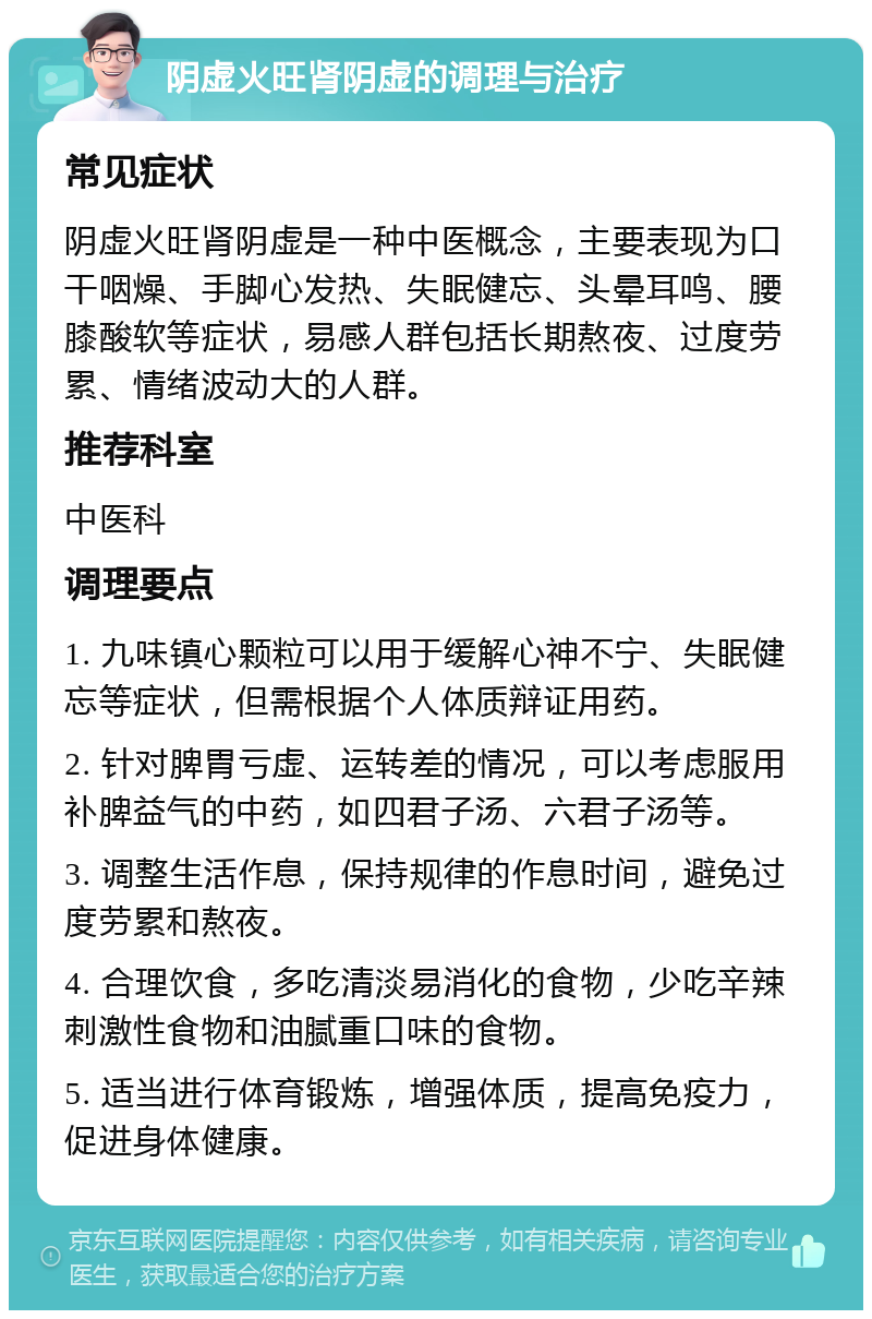 阴虚火旺肾阴虚的调理与治疗 常见症状 阴虚火旺肾阴虚是一种中医概念，主要表现为口干咽燥、手脚心发热、失眠健忘、头晕耳鸣、腰膝酸软等症状，易感人群包括长期熬夜、过度劳累、情绪波动大的人群。 推荐科室 中医科 调理要点 1. 九味镇心颗粒可以用于缓解心神不宁、失眠健忘等症状，但需根据个人体质辩证用药。 2. 针对脾胃亏虚、运转差的情况，可以考虑服用补脾益气的中药，如四君子汤、六君子汤等。 3. 调整生活作息，保持规律的作息时间，避免过度劳累和熬夜。 4. 合理饮食，多吃清淡易消化的食物，少吃辛辣刺激性食物和油腻重口味的食物。 5. 适当进行体育锻炼，增强体质，提高免疫力，促进身体健康。