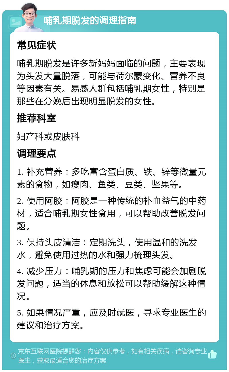 哺乳期脱发的调理指南 常见症状 哺乳期脱发是许多新妈妈面临的问题，主要表现为头发大量脱落，可能与荷尔蒙变化、营养不良等因素有关。易感人群包括哺乳期女性，特别是那些在分娩后出现明显脱发的女性。 推荐科室 妇产科或皮肤科 调理要点 1. 补充营养：多吃富含蛋白质、铁、锌等微量元素的食物，如瘦肉、鱼类、豆类、坚果等。 2. 使用阿胶：阿胶是一种传统的补血益气的中药材，适合哺乳期女性食用，可以帮助改善脱发问题。 3. 保持头皮清洁：定期洗头，使用温和的洗发水，避免使用过热的水和强力梳理头发。 4. 减少压力：哺乳期的压力和焦虑可能会加剧脱发问题，适当的休息和放松可以帮助缓解这种情况。 5. 如果情况严重，应及时就医，寻求专业医生的建议和治疗方案。