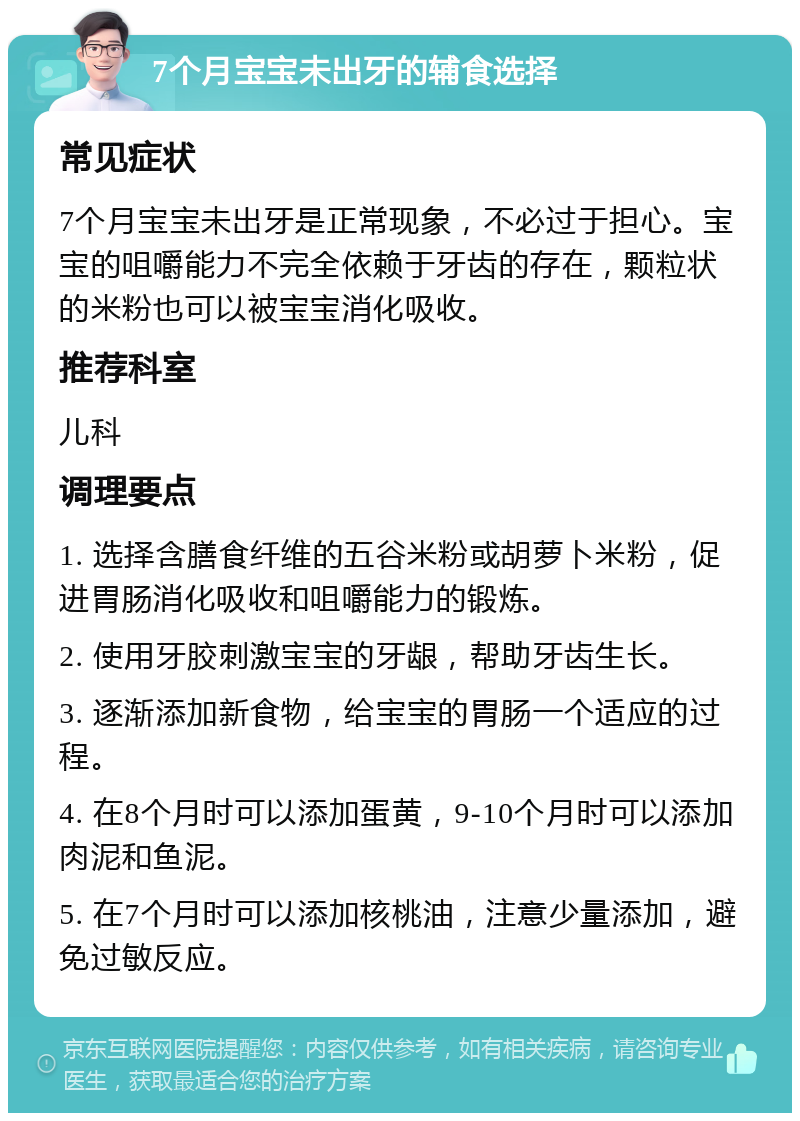 7个月宝宝未出牙的辅食选择 常见症状 7个月宝宝未出牙是正常现象，不必过于担心。宝宝的咀嚼能力不完全依赖于牙齿的存在，颗粒状的米粉也可以被宝宝消化吸收。 推荐科室 儿科 调理要点 1. 选择含膳食纤维的五谷米粉或胡萝卜米粉，促进胃肠消化吸收和咀嚼能力的锻炼。 2. 使用牙胶刺激宝宝的牙龈，帮助牙齿生长。 3. 逐渐添加新食物，给宝宝的胃肠一个适应的过程。 4. 在8个月时可以添加蛋黄，9-10个月时可以添加肉泥和鱼泥。 5. 在7个月时可以添加核桃油，注意少量添加，避免过敏反应。