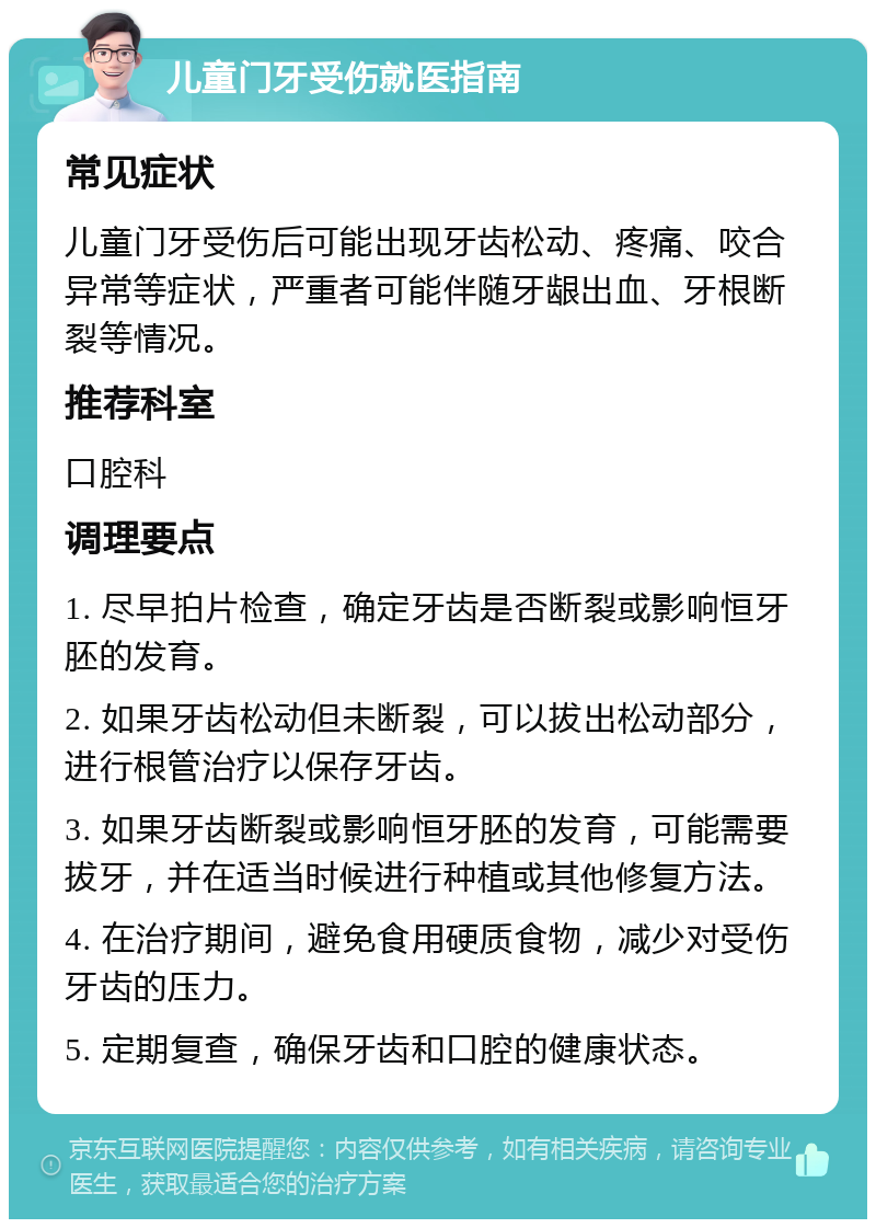 儿童门牙受伤就医指南 常见症状 儿童门牙受伤后可能出现牙齿松动、疼痛、咬合异常等症状，严重者可能伴随牙龈出血、牙根断裂等情况。 推荐科室 口腔科 调理要点 1. 尽早拍片检查，确定牙齿是否断裂或影响恒牙胚的发育。 2. 如果牙齿松动但未断裂，可以拔出松动部分，进行根管治疗以保存牙齿。 3. 如果牙齿断裂或影响恒牙胚的发育，可能需要拔牙，并在适当时候进行种植或其他修复方法。 4. 在治疗期间，避免食用硬质食物，减少对受伤牙齿的压力。 5. 定期复查，确保牙齿和口腔的健康状态。