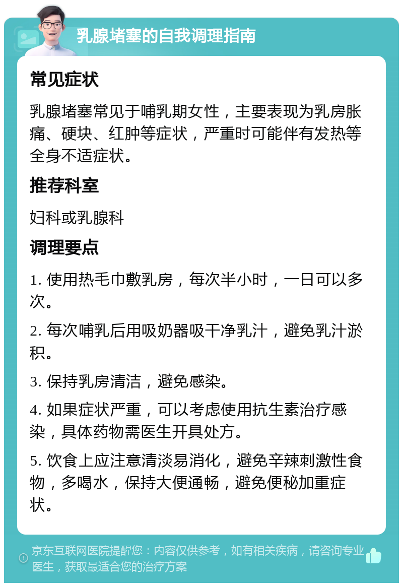 乳腺堵塞的自我调理指南 常见症状 乳腺堵塞常见于哺乳期女性，主要表现为乳房胀痛、硬块、红肿等症状，严重时可能伴有发热等全身不适症状。 推荐科室 妇科或乳腺科 调理要点 1. 使用热毛巾敷乳房，每次半小时，一日可以多次。 2. 每次哺乳后用吸奶器吸干净乳汁，避免乳汁淤积。 3. 保持乳房清洁，避免感染。 4. 如果症状严重，可以考虑使用抗生素治疗感染，具体药物需医生开具处方。 5. 饮食上应注意清淡易消化，避免辛辣刺激性食物，多喝水，保持大便通畅，避免便秘加重症状。